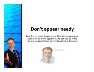 Don’t appear needy
           pp        y
People can smell desperation. This will weaken your 
  position and allow opponents to get you to make 
 t l                i       i t d          di     t
 too large a concession or give too deep a discount.
 