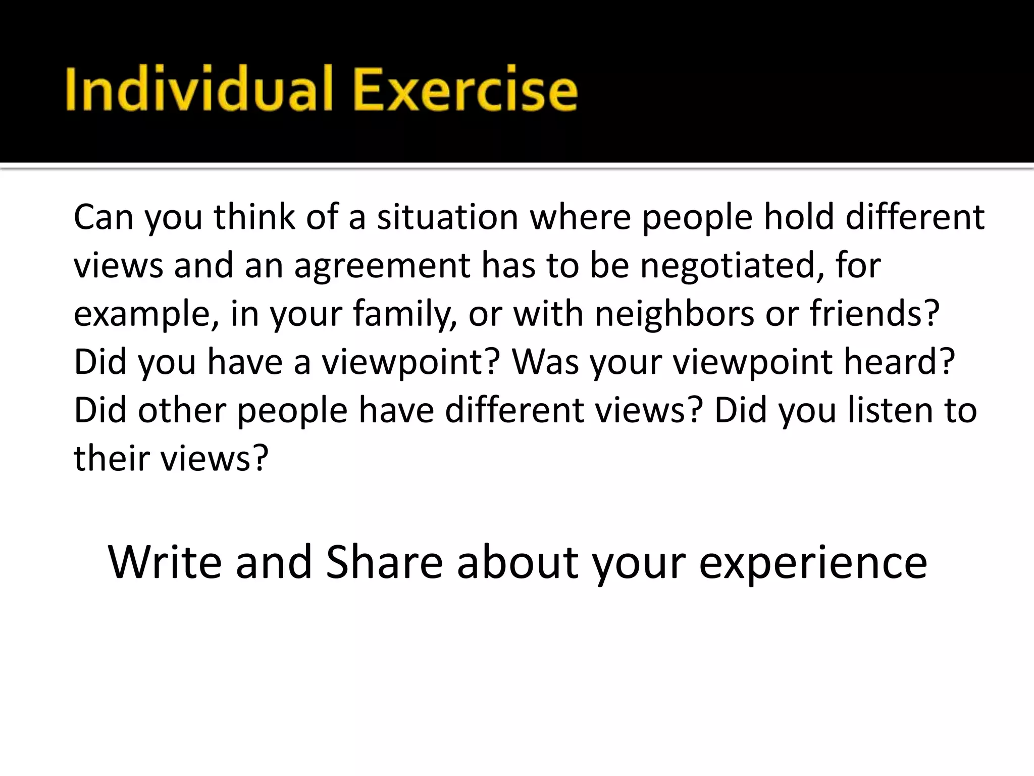 Can you think of a situation where people hold different
views and an agreement has to be negotiated, for
example, in your family, or with neighbors or friends?
Did you have a viewpoint? Was your viewpoint heard?
Did other people have different views? Did you listen to
their views?
Write and Share about your experience
 