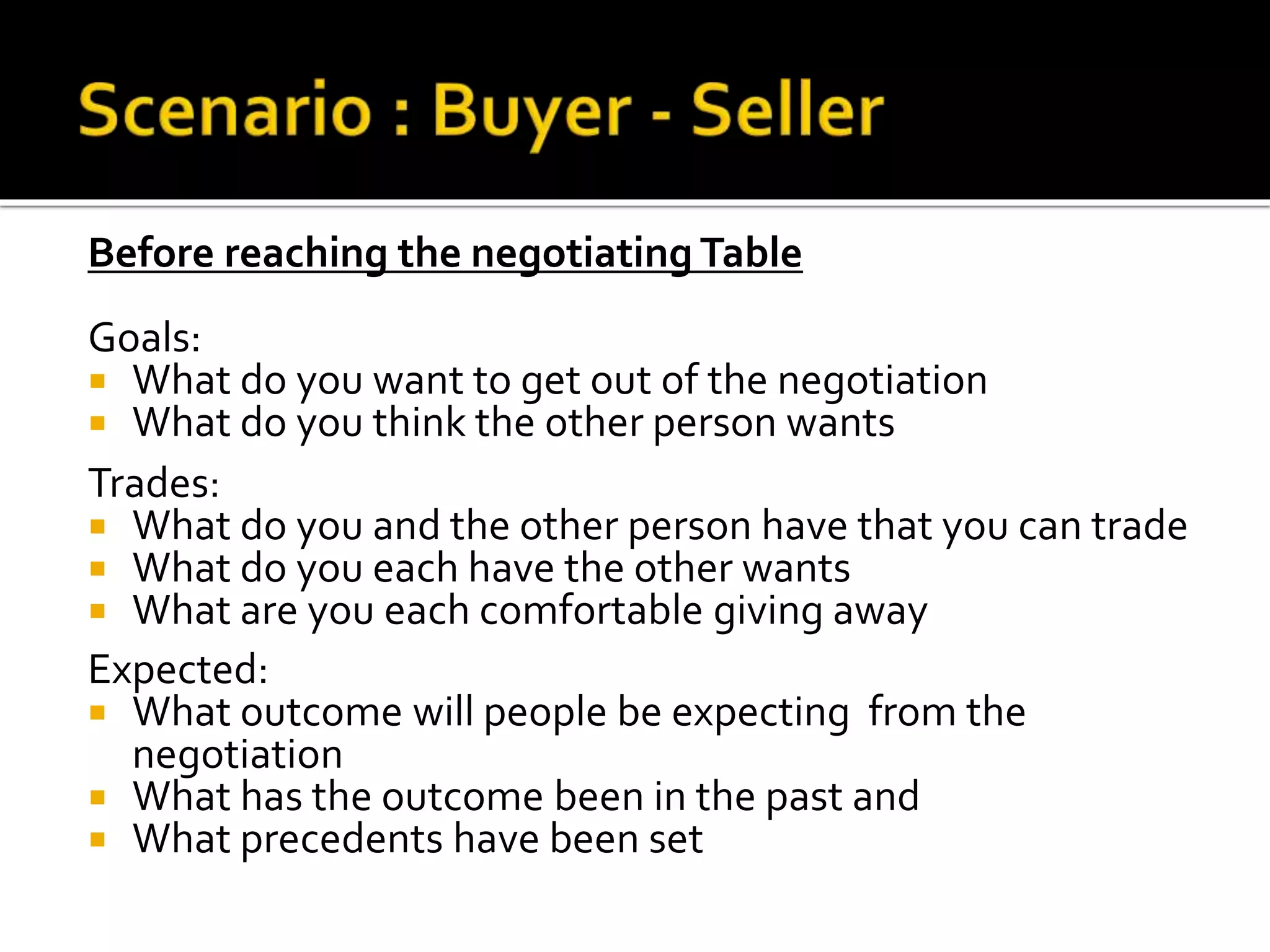 Before reaching the negotiating Table
Goals:
 What do you want to get out of the negotiation
 What do you think the other person wants
Trades:
 What do you and the other person have that you can trade
 What do you each have the other wants
 What are you each comfortable giving away
Expected:
 What outcome will people be expecting from the
negotiation
 What has the outcome been in the past and
 What precedents have been set
 