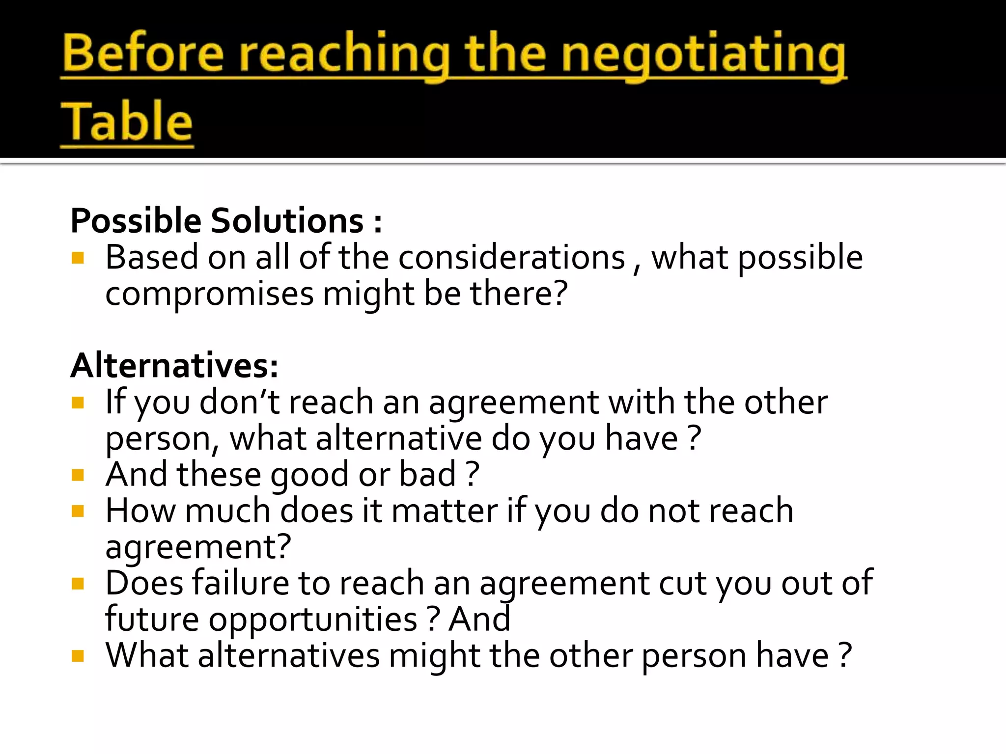 Possible Solutions :
 Based on all of the considerations , what possible
compromises might be there?
Alternatives:
 If you don’t reach an agreement with the other
person, what alternative do you have ?
 And these good or bad ?
 How much does it matter if you do not reach
agreement?
 Does failure to reach an agreement cut you out of
future opportunities ? And
 What alternatives might the other person have ?
 