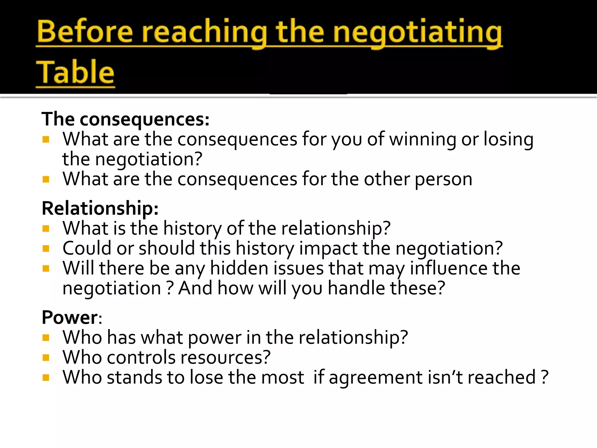 The consequences:
 What are the consequences for you of winning or losing
the negotiation?
 What are the consequences for the other person
Relationship:
 What is the history of the relationship?
 Could or should this history impact the negotiation?
 Will there be any hidden issues that may influence the
negotiation ? And how will you handle these?
Power:
 Who has what power in the relationship?
 Who controls resources?
 Who stands to lose the most if agreement isn’t reached ?
Before reaching the negotiating
Table
 