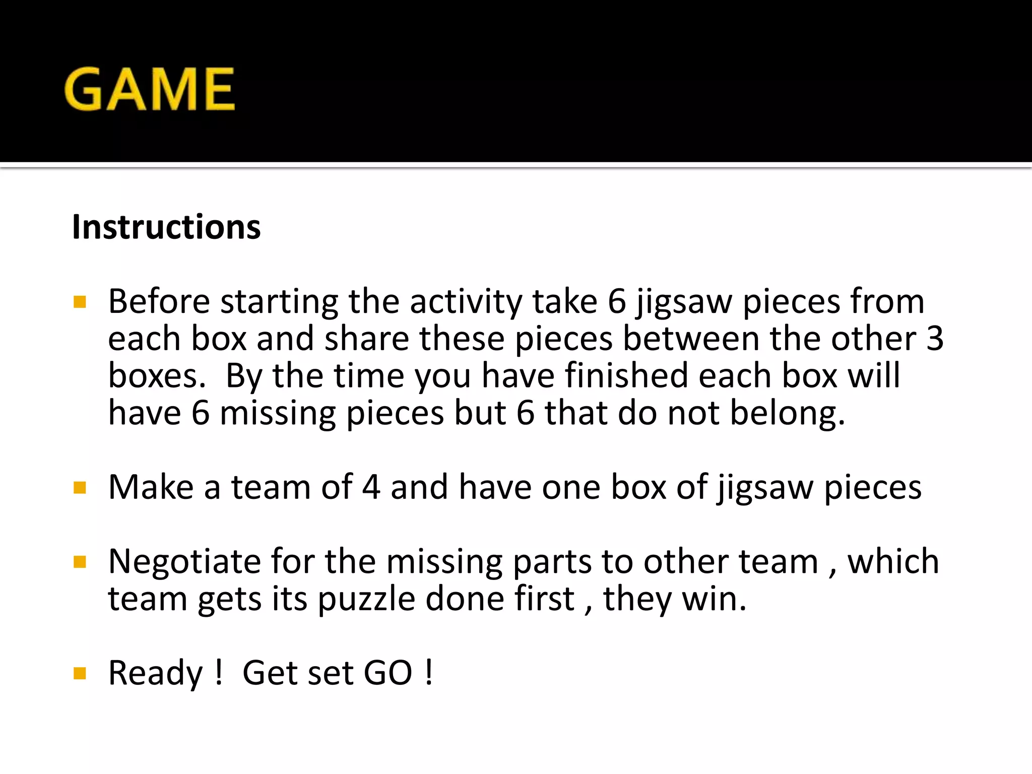 Instructions
 Before starting the activity take 6 jigsaw pieces from
each box and share these pieces between the other 3
boxes. By the time you have finished each box will
have 6 missing pieces but 6 that do not belong.
 Make a team of 4 and have one box of jigsaw pieces
 Negotiate for the missing parts to other team , which
team gets its puzzle done first , they win.
 Ready ! Get set GO !
Instructions
 