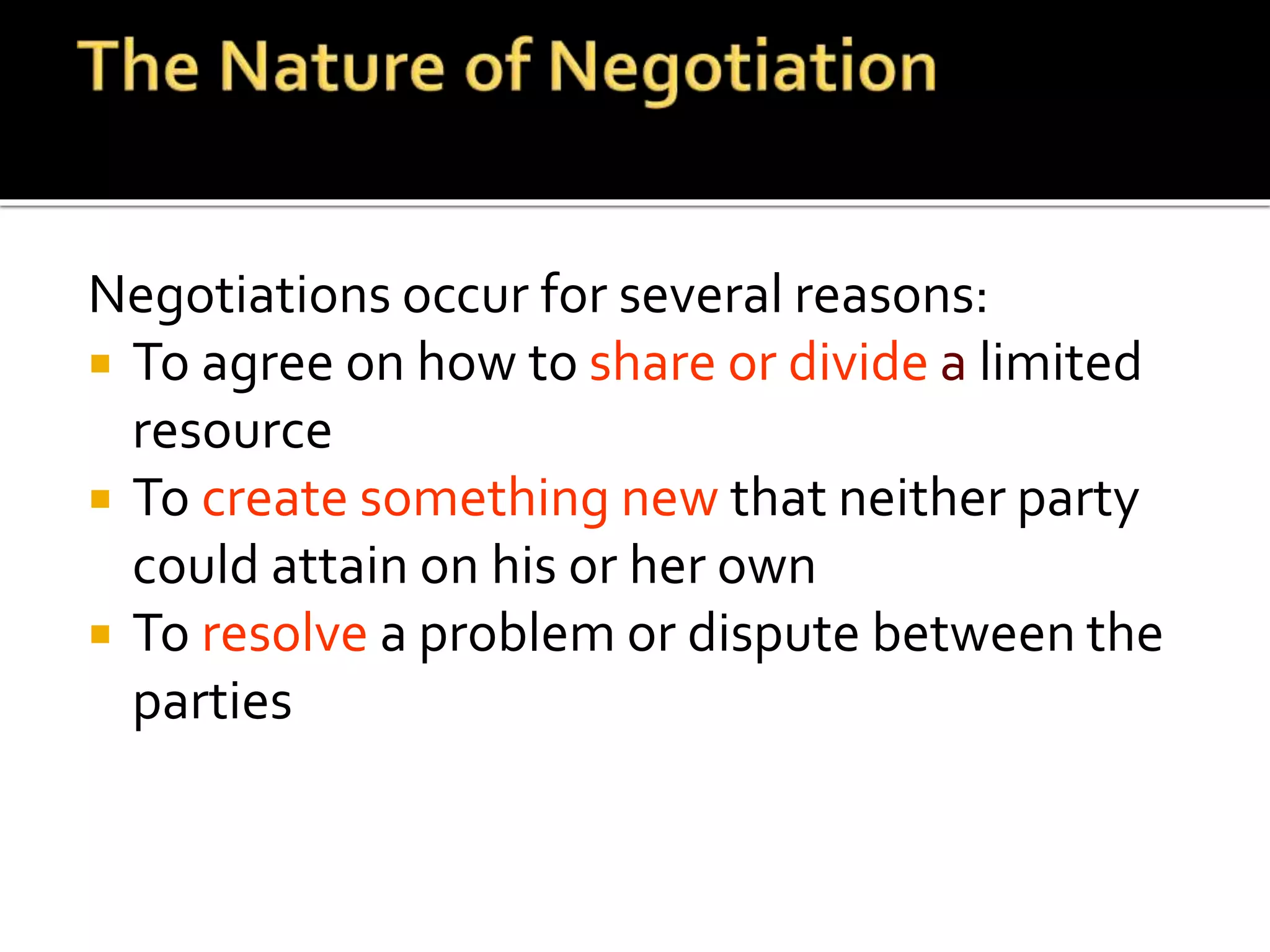 Negotiations occur for several reasons:
 To agree on how to share or divide a limited
resource
 To create something new that neither party
could attain on his or her own
 To resolve a problem or dispute between the
parties
 