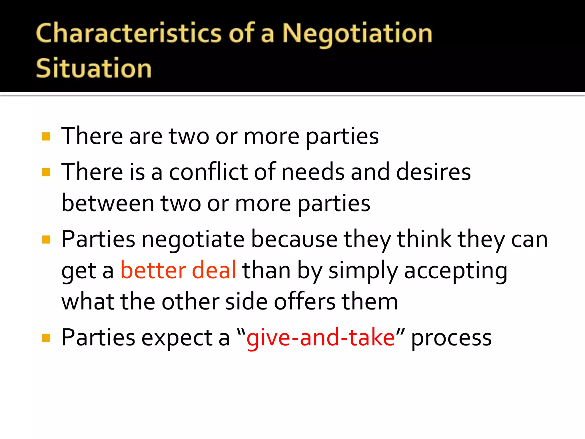  There are two or more parties
 There is a conflict of needs and desires
between two or more parties
 Parties negotiate because they think they can
get a better deal than by simply accepting
what the other side offers them
 Parties expect a “give-and-take” process
 