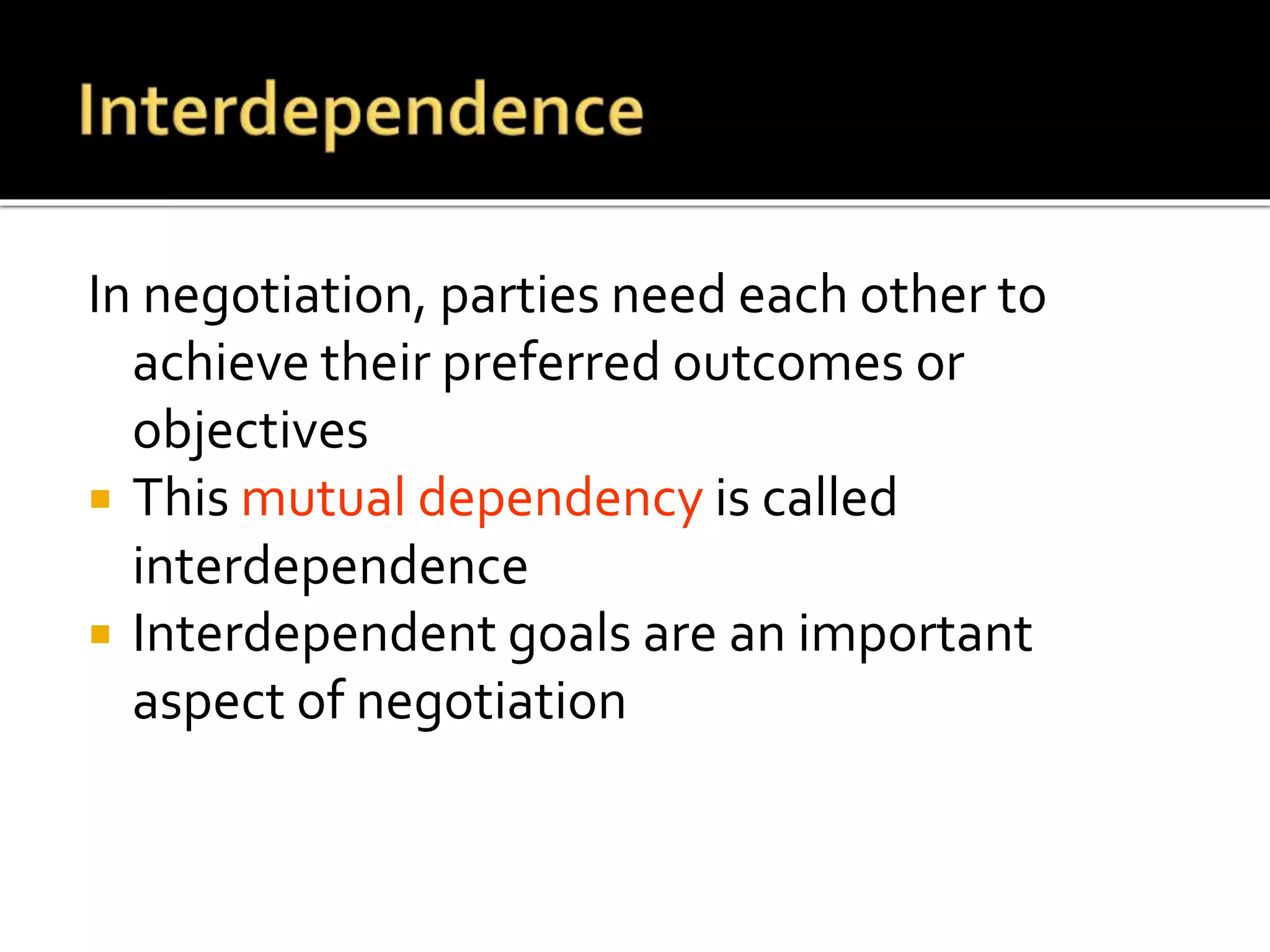 In negotiation, parties need each other to
achieve their preferred outcomes or
objectives
 This mutual dependency is called
interdependence
 Interdependent goals are an important
aspect of negotiation
 