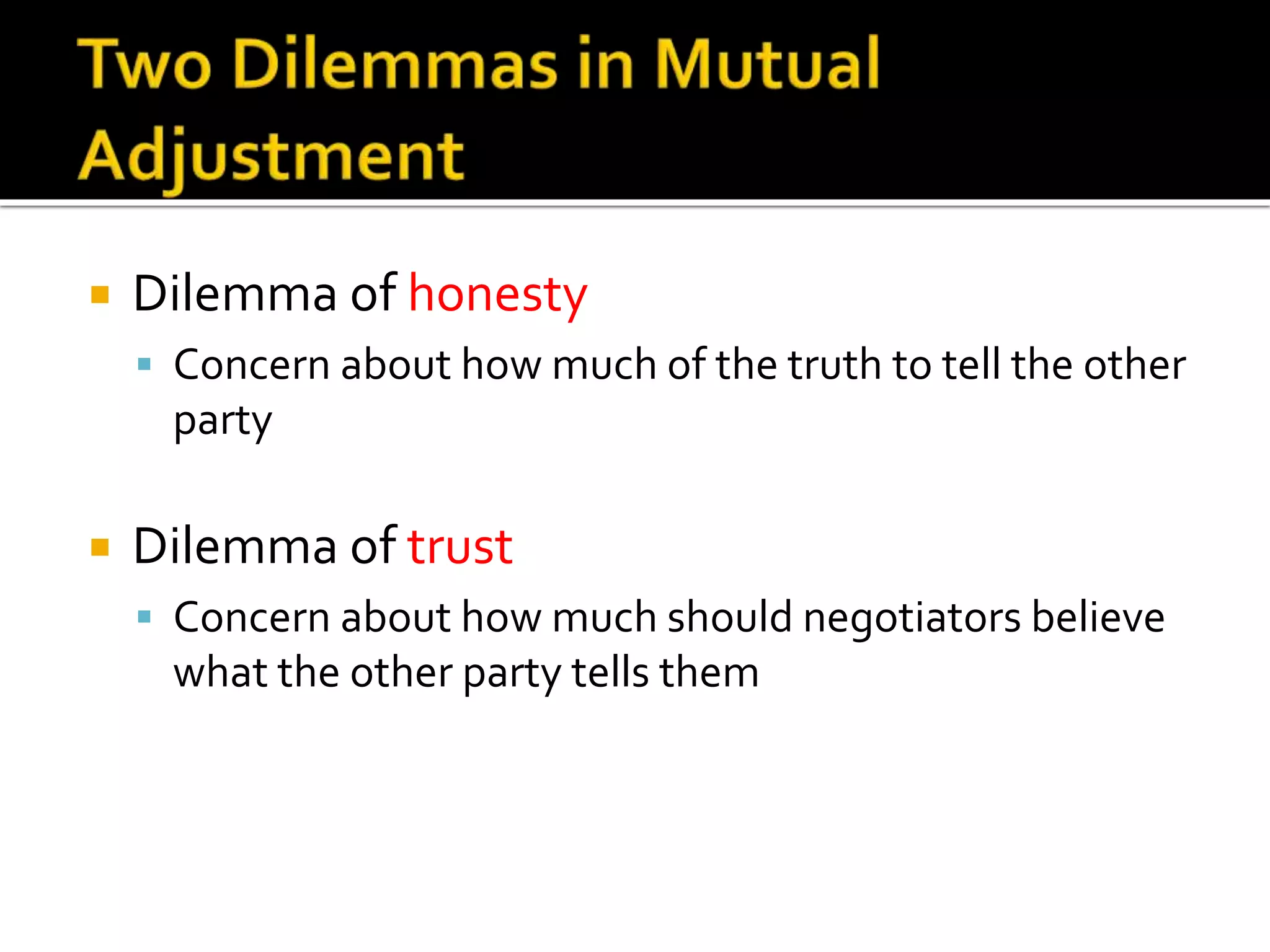  Dilemma of honesty
 Concern about how much of the truth to tell the other
party
 Dilemma of trust
 Concern about how much should negotiators believe
what the other party tells them
 