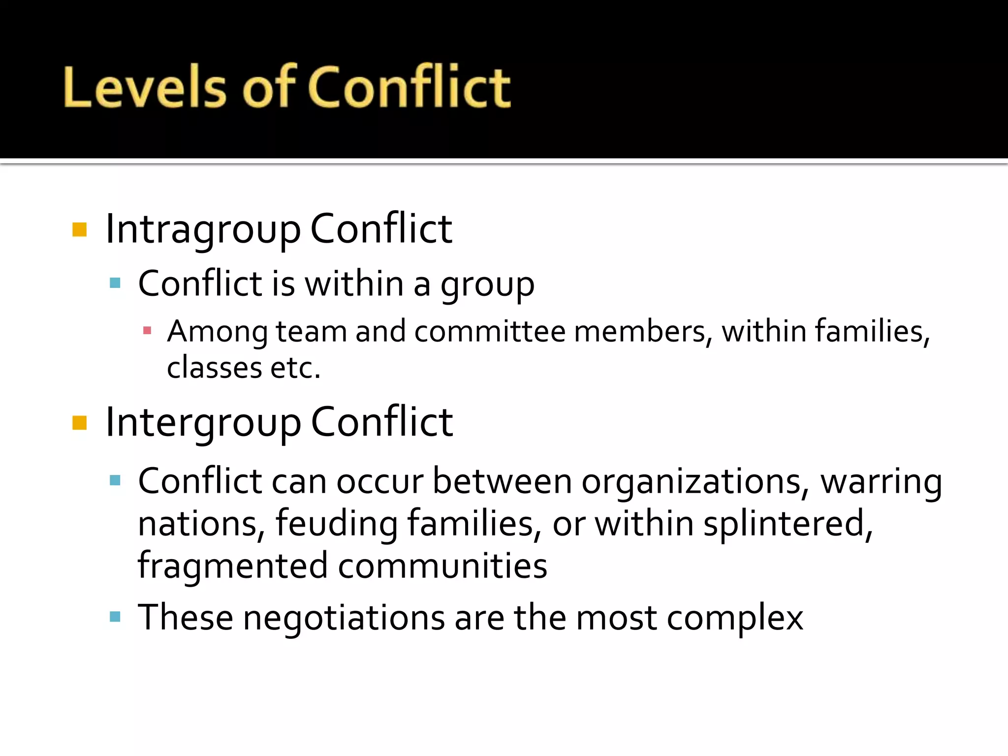  Intragroup Conflict
 Conflict is within a group
▪ Among team and committee members, within families,
classes etc.
 Intergroup Conflict
 Conflict can occur between organizations, warring
nations, feuding families, or within splintered,
fragmented communities
 These negotiations are the most complex
 