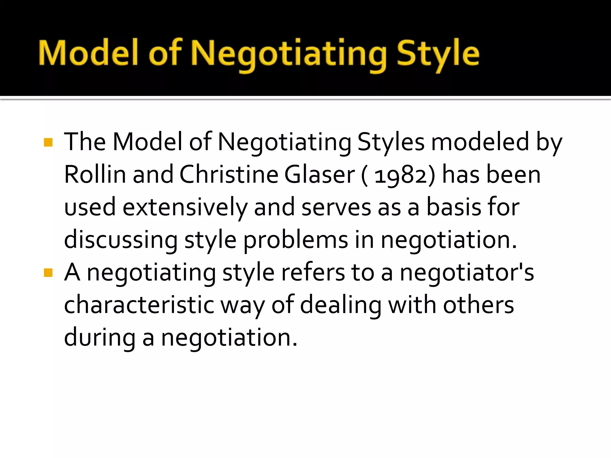  The Model of Negotiating Styles modeled by
Rollin and Christine Glaser ( 1982) has been
used extensively and serves as a basis for
discussing style problems in negotiation.
 A negotiating style refers to a negotiator's
characteristic way of dealing with others
during a negotiation.
 