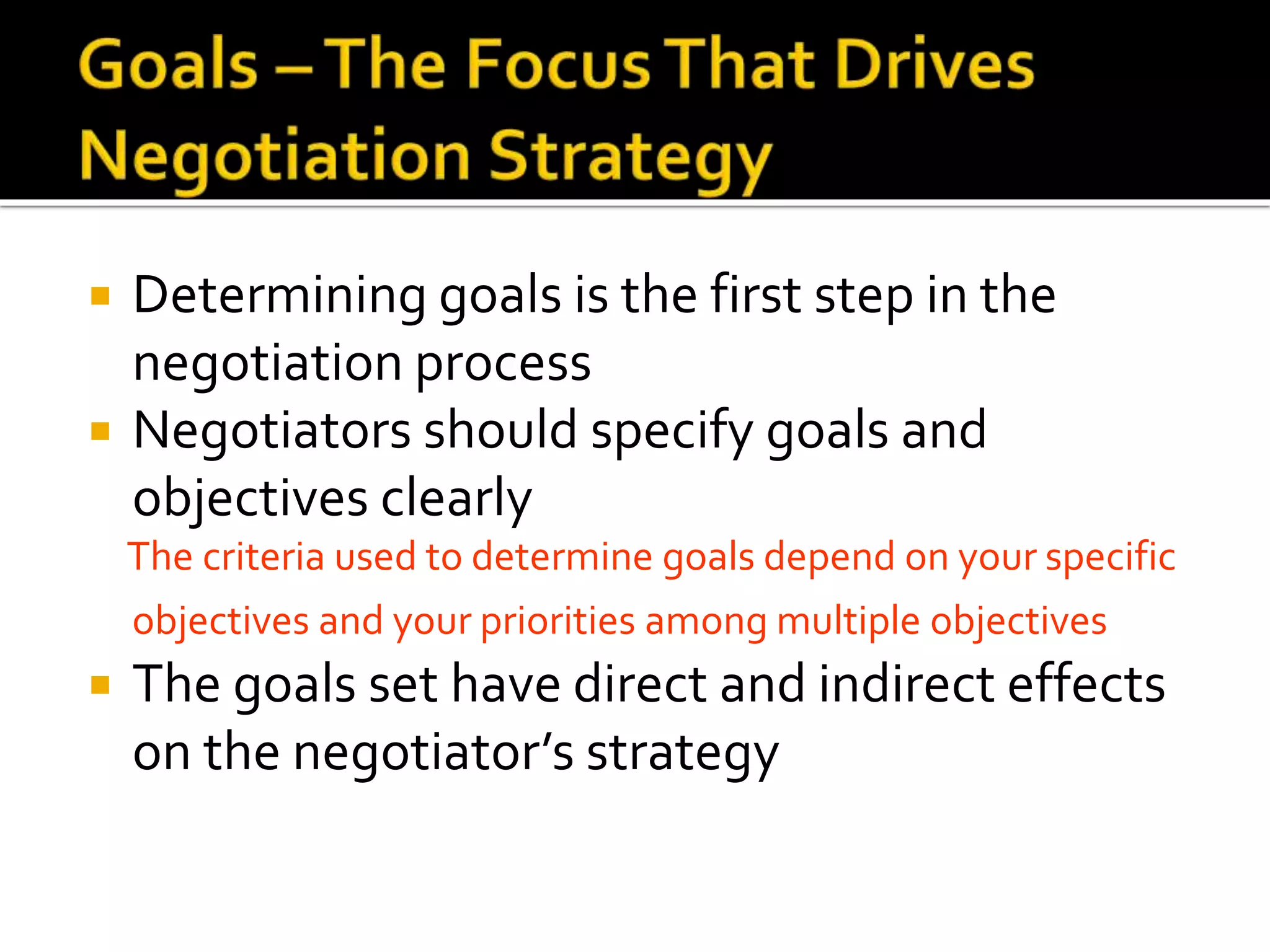  Determining goals is the first step in the
negotiation process
 Negotiators should specify goals and
objectives clearly
The criteria used to determine goals depend on your specific
objectives and your priorities among multiple objectives
 The goals set have direct and indirect effects
on the negotiator’s strategy
 