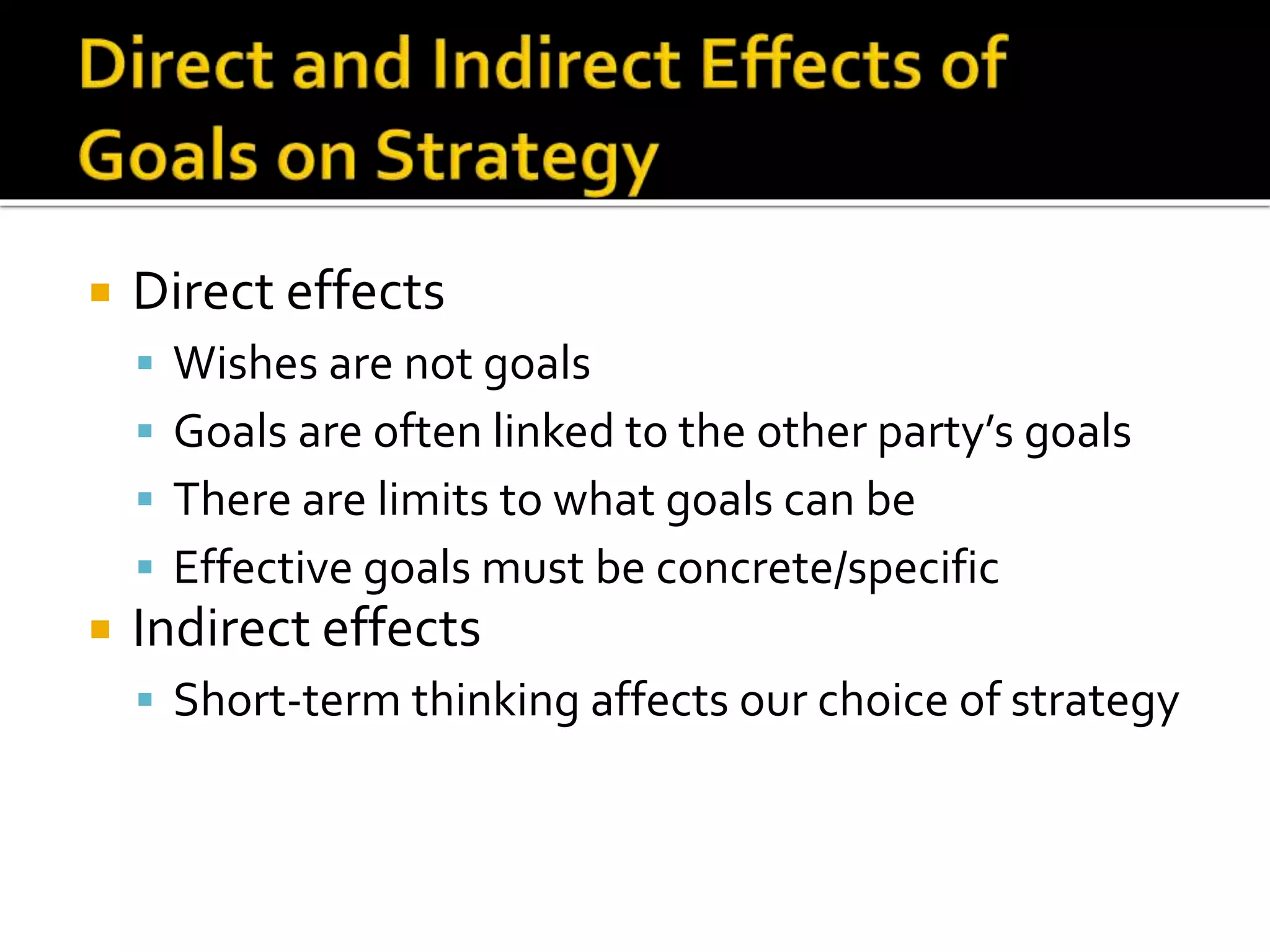  Direct effects
 Wishes are not goals
 Goals are often linked to the other party’s goals
 There are limits to what goals can be
 Effective goals must be concrete/specific
 Indirect effects
 Short-term thinking affects our choice of strategy
 