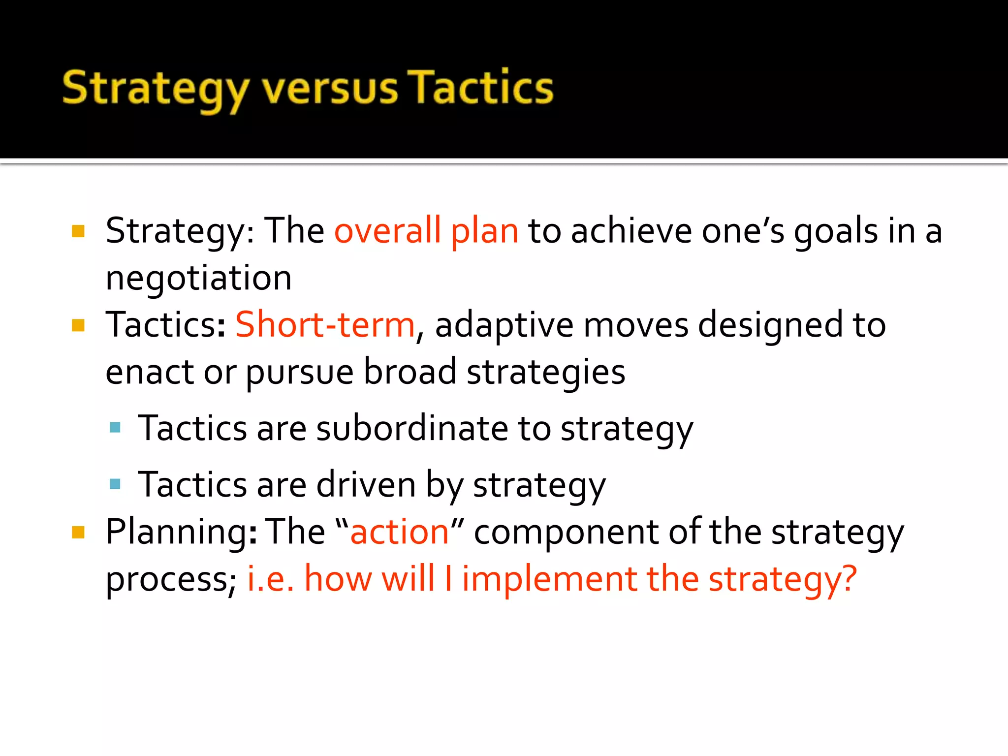  Strategy: The overall plan to achieve one’s goals in a
negotiation
 Tactics: Short-term, adaptive moves designed to
enact or pursue broad strategies
 Tactics are subordinate to strategy
 Tactics are driven by strategy
 Planning:The “action” component of the strategy
process; i.e. how will I implement the strategy?
 