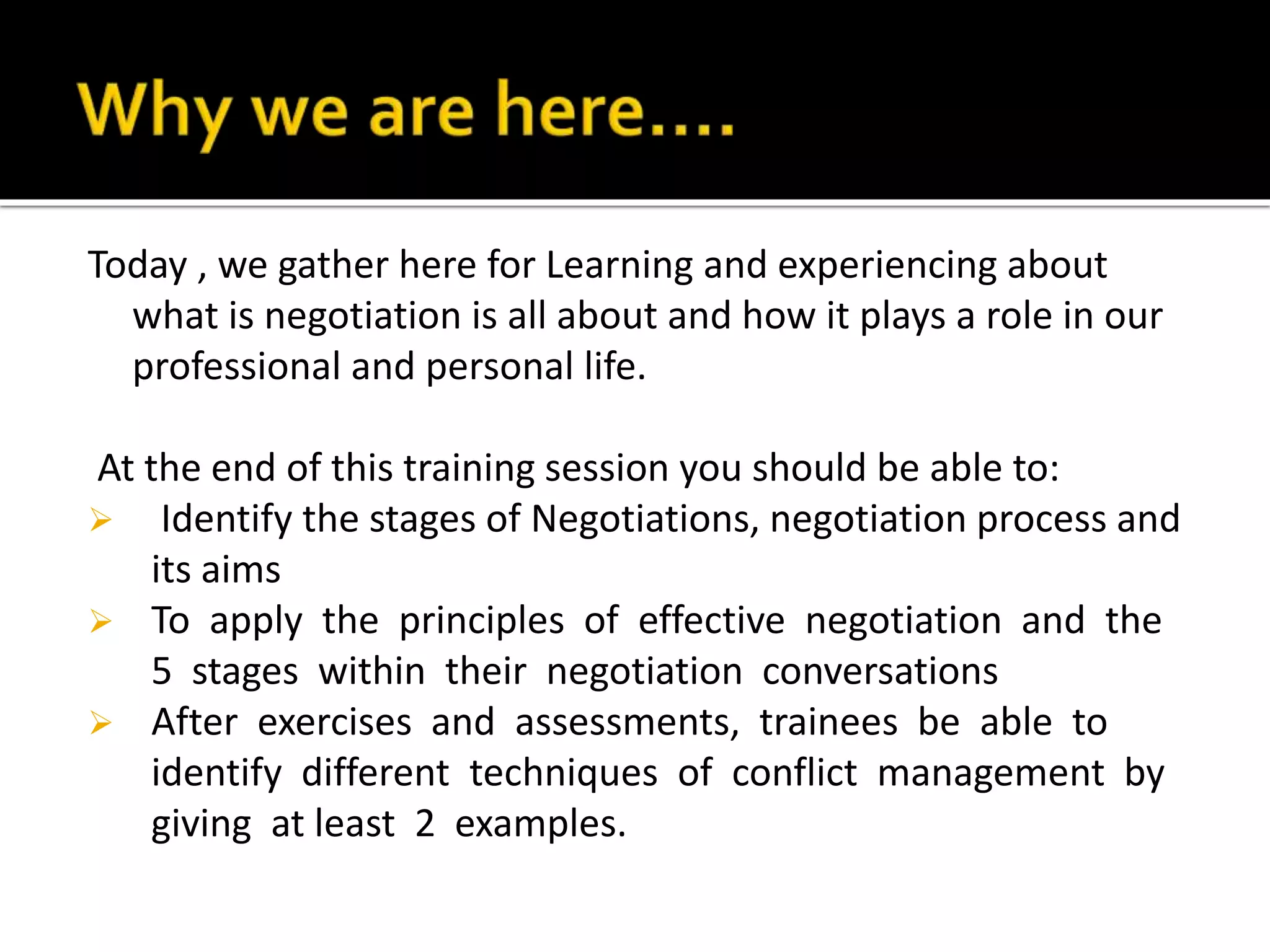 Today , we gather here for Learning and experiencing about
what is negotiation is all about and how it plays a role in our
professional and personal life.
At the end of this training session you should be able to:
 Identify the stages of Negotiations, negotiation process and
its aims
 To apply the principles of effective negotiation and the
5 stages within their negotiation conversations
 After exercises and assessments, trainees be able to
identify different techniques of conflict management by
giving at least 2 examples.
 