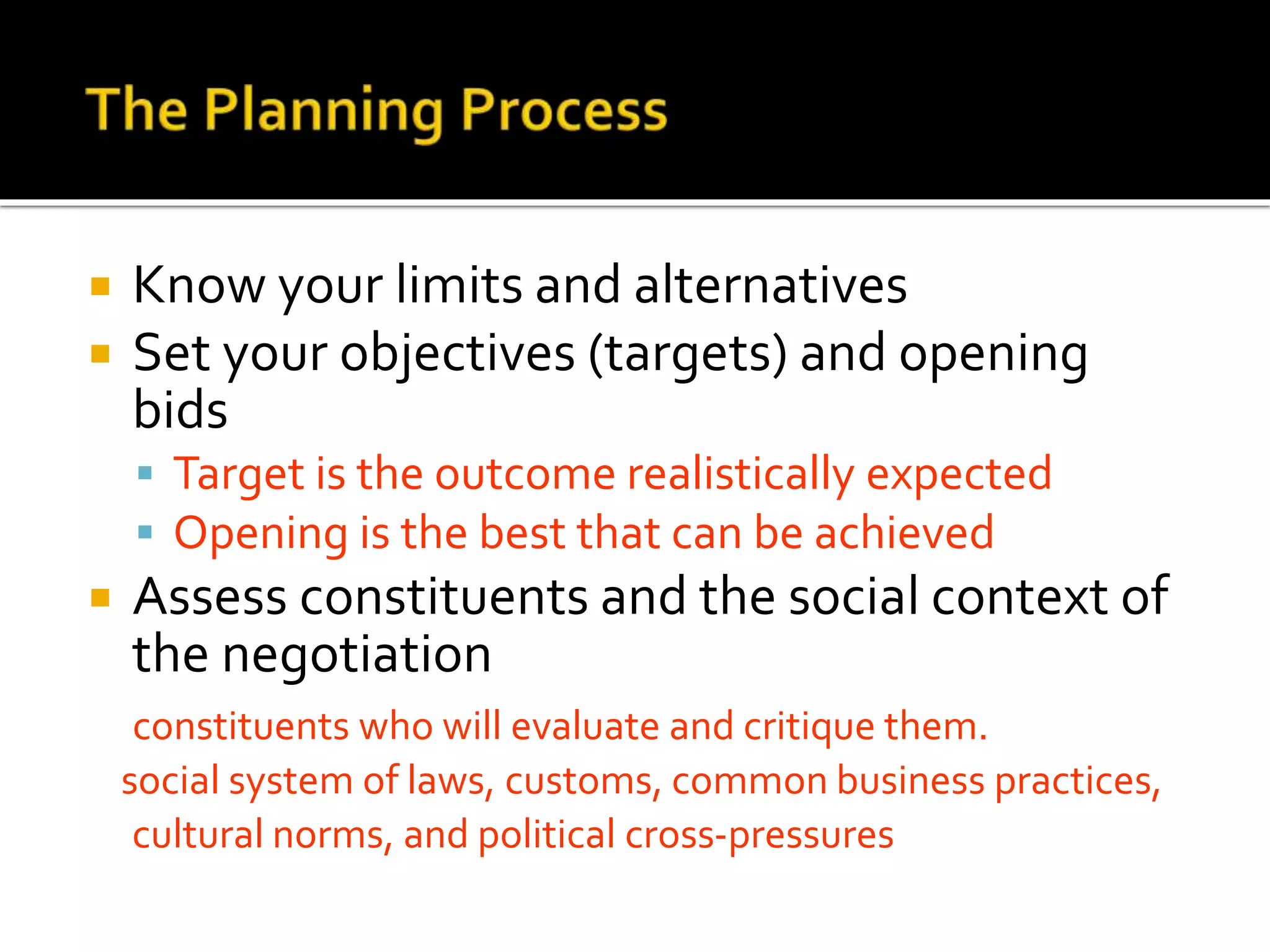  Know your limits and alternatives
 Set your objectives (targets) and opening
bids
 Target is the outcome realistically expected
 Opening is the best that can be achieved
 Assess constituents and the social context of
the negotiation
constituents who will evaluate and critique them.
social system of laws, customs, common business practices,
cultural norms, and political cross-pressures
 
