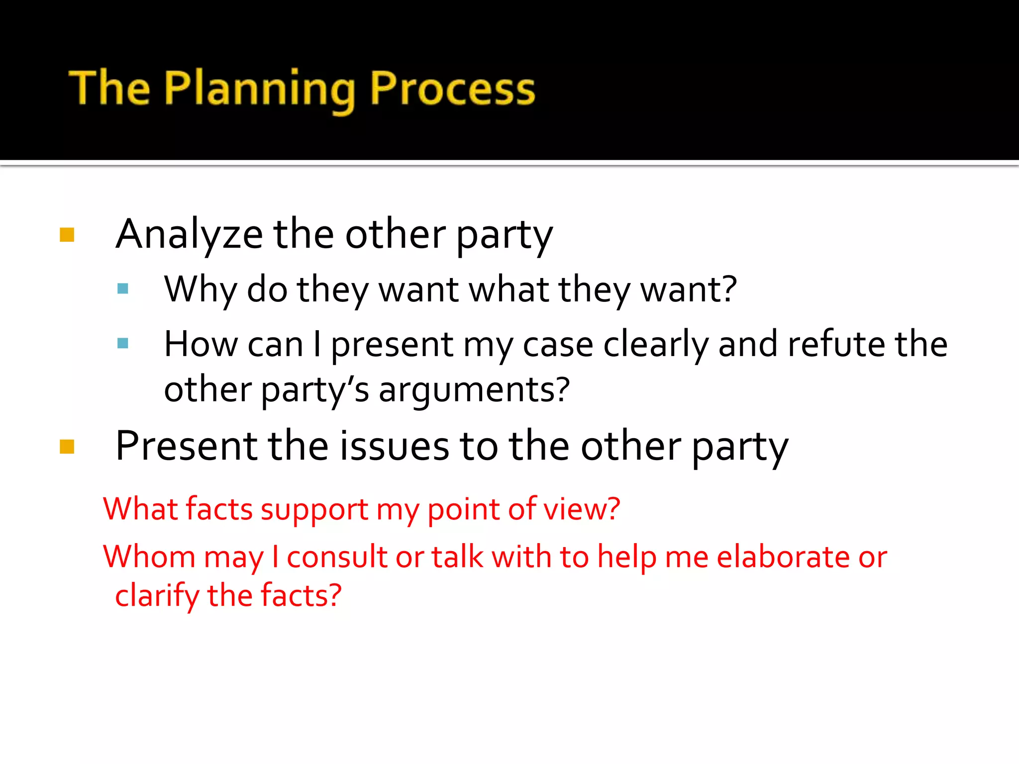  Analyze the other party
 Why do they want what they want?
 How can I present my case clearly and refute the
other party’s arguments?
 Present the issues to the other party
What facts support my point of view?
Whom may I consult or talk with to help me elaborate or
clarify the facts?
 