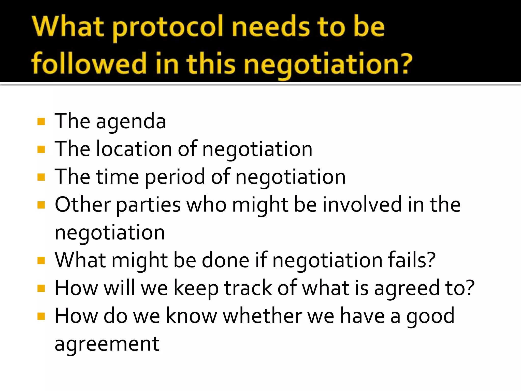  The agenda
 The location of negotiation
 The time period of negotiation
 Other parties who might be involved in the
negotiation
 What might be done if negotiation fails?
 How will we keep track of what is agreed to?
 How do we know whether we have a good
agreement
 