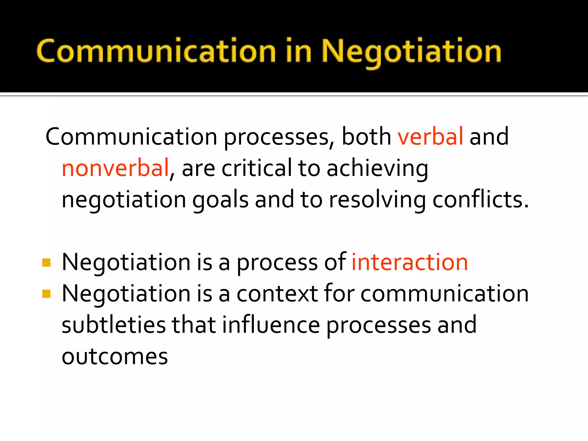 Communication processes, both verbal and
nonverbal, are critical to achieving
negotiation goals and to resolving conflicts.
 Negotiation is a process of interaction
 Negotiation is a context for communication
subtleties that influence processes and
outcomes
 