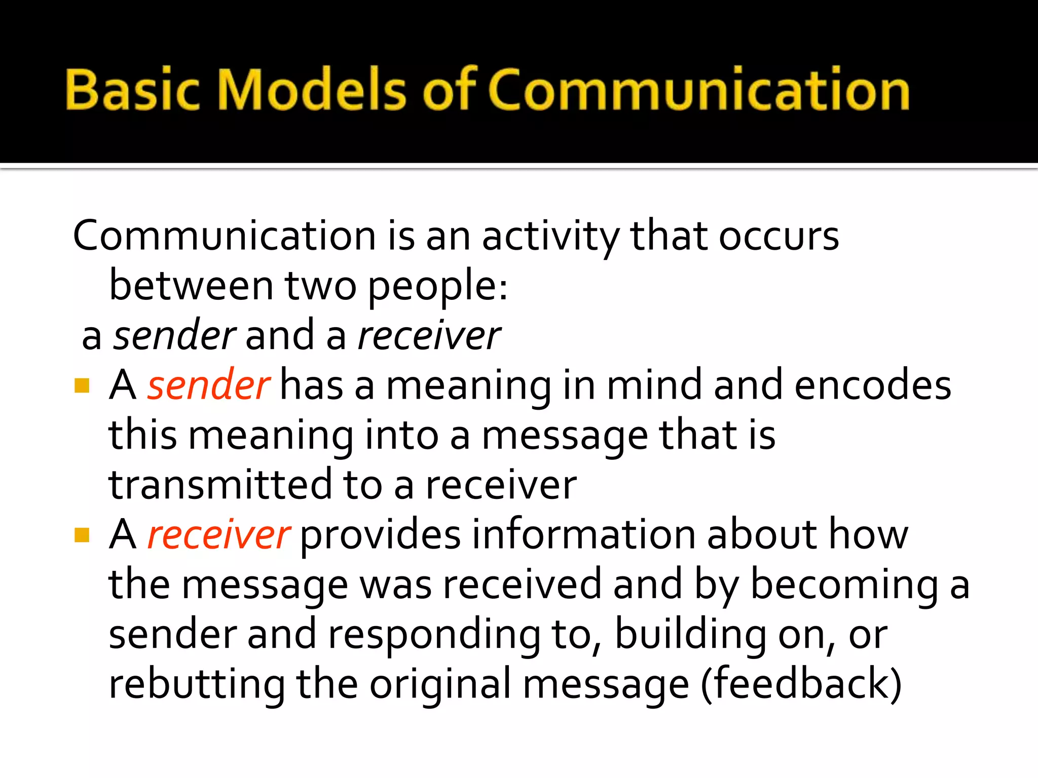 Communication is an activity that occurs
between two people:
a sender and a receiver
 A sender has a meaning in mind and encodes
this meaning into a message that is
transmitted to a receiver
 A receiver provides information about how
the message was received and by becoming a
sender and responding to, building on, or
rebutting the original message (feedback)
 