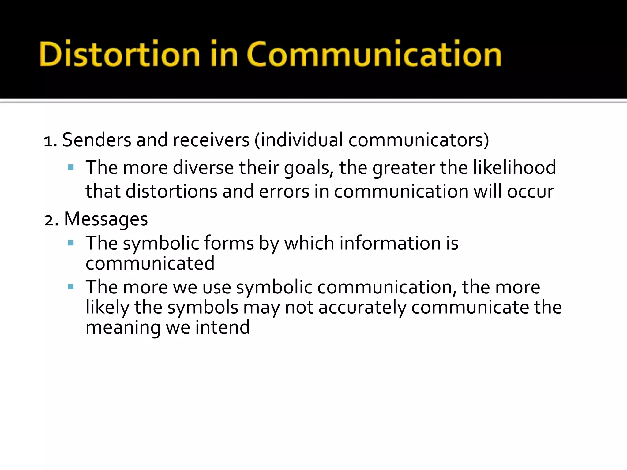 1. Senders and receivers (individual communicators)
 The more diverse their goals, the greater the likelihood
that distortions and errors in communication will occur
2. Messages
 The symbolic forms by which information is
communicated
 The more we use symbolic communication, the more
likely the symbols may not accurately communicate the
meaning we intend
 