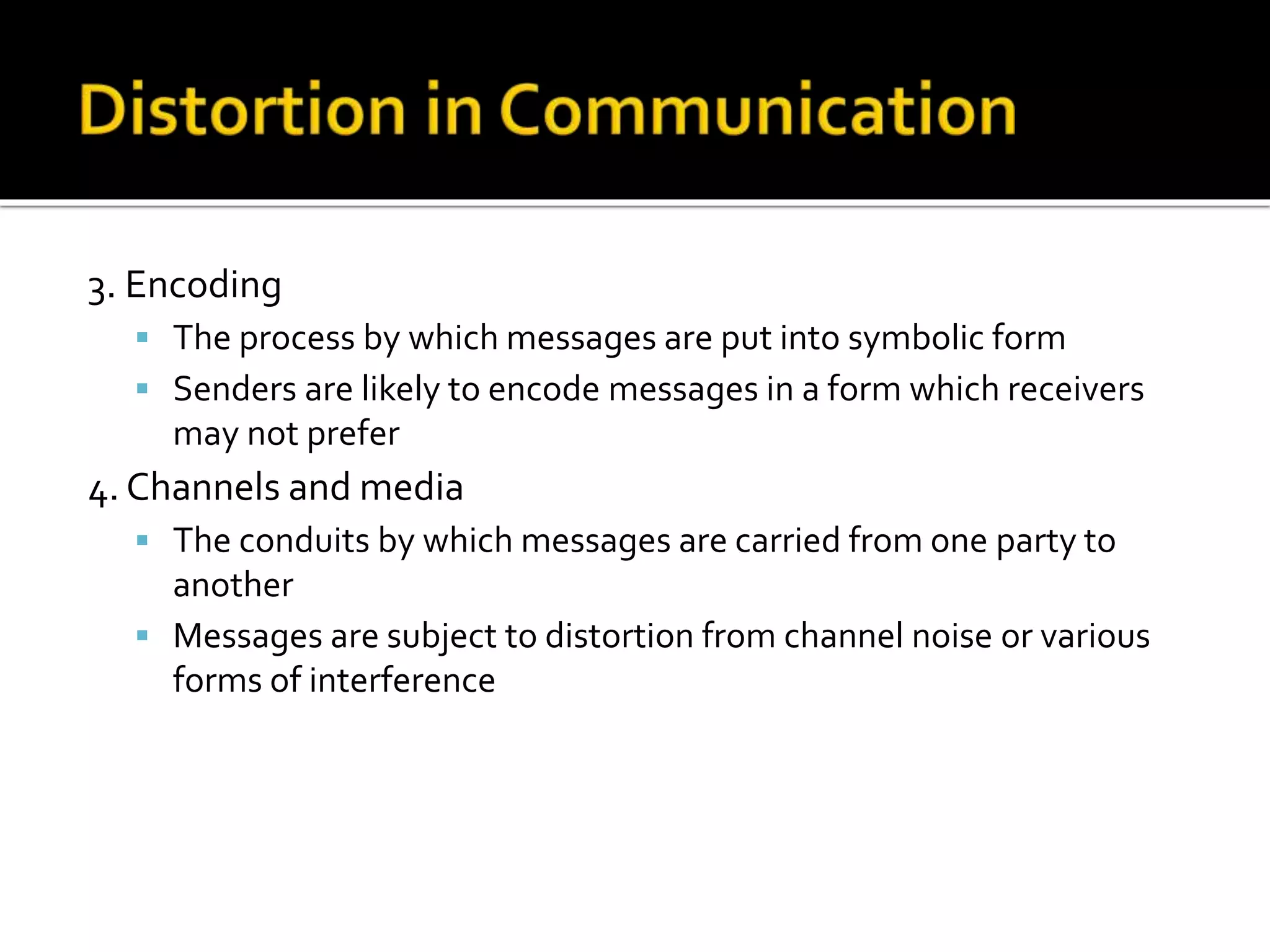 3. Encoding
 The process by which messages are put into symbolic form
 Senders are likely to encode messages in a form which receivers
may not prefer
4. Channels and media
 The conduits by which messages are carried from one party to
another
 Messages are subject to distortion from channel noise or various
forms of interference
 