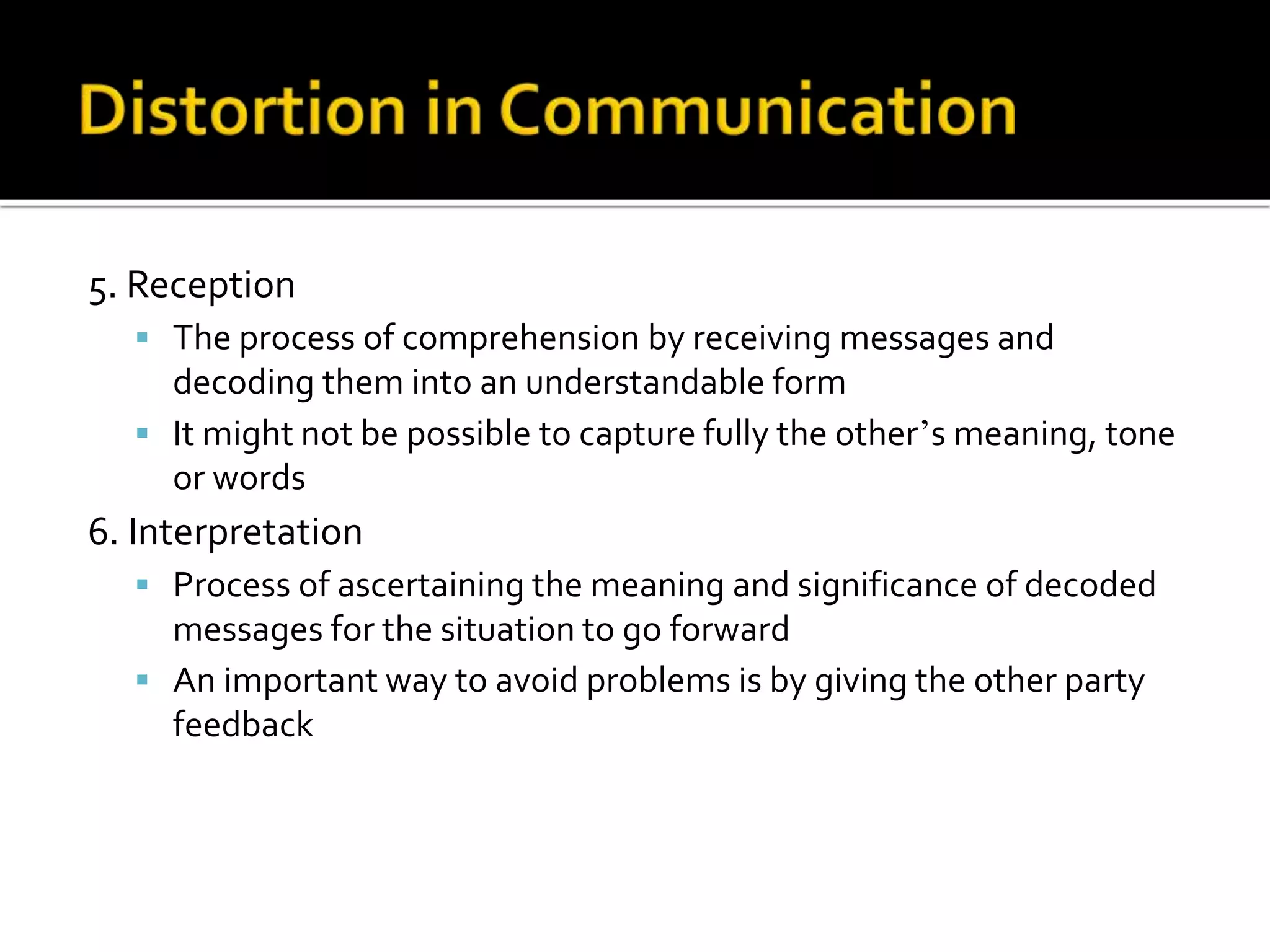 5. Reception
 The process of comprehension by receiving messages and
decoding them into an understandable form
 It might not be possible to capture fully the other’s meaning, tone
or words
6. Interpretation
 Process of ascertaining the meaning and significance of decoded
messages for the situation to go forward
 An important way to avoid problems is by giving the other party
feedback
 