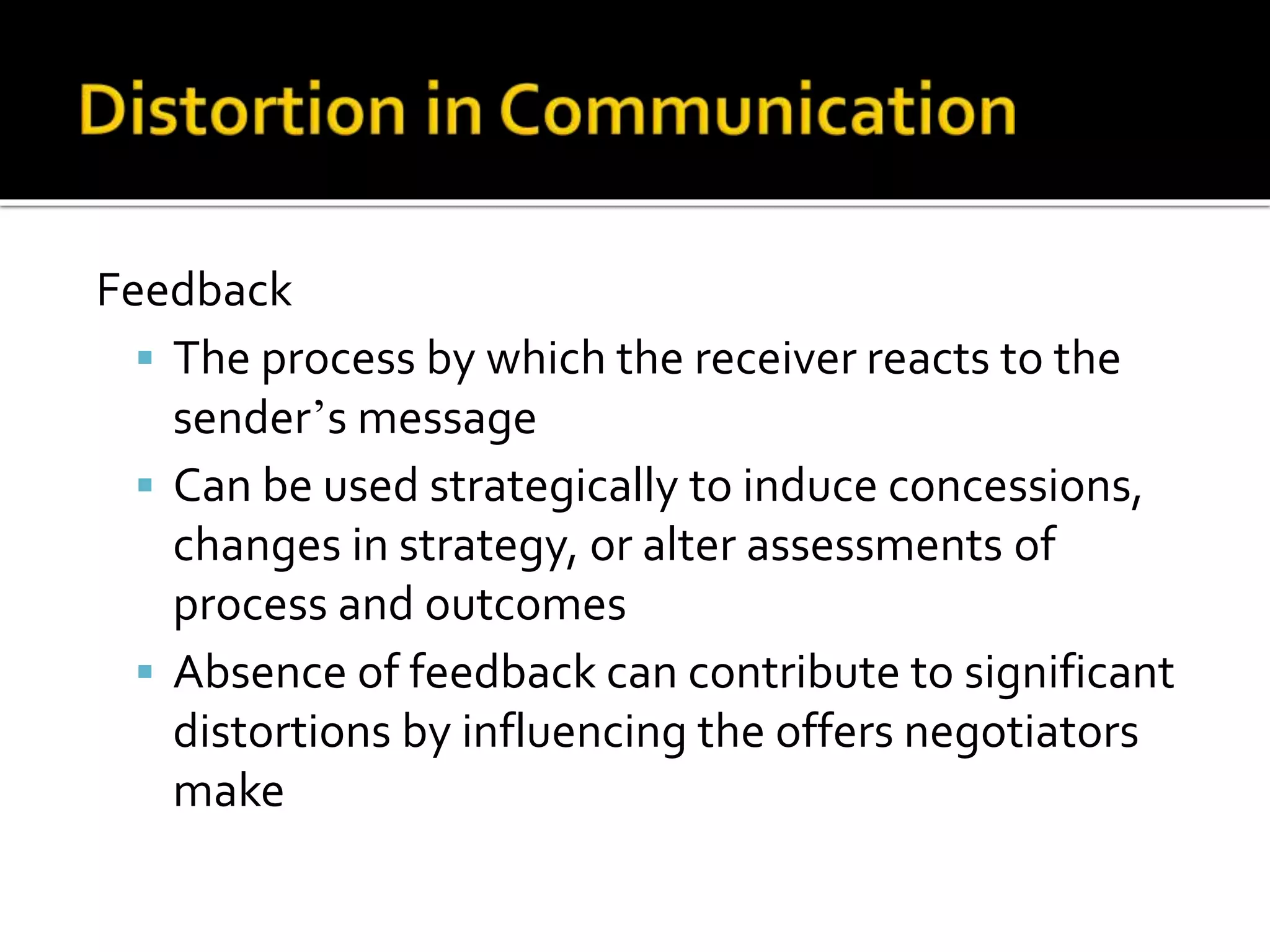 Feedback
 The process by which the receiver reacts to the
sender’s message
 Can be used strategically to induce concessions,
changes in strategy, or alter assessments of
process and outcomes
 Absence of feedback can contribute to significant
distortions by influencing the offers negotiators
make
 