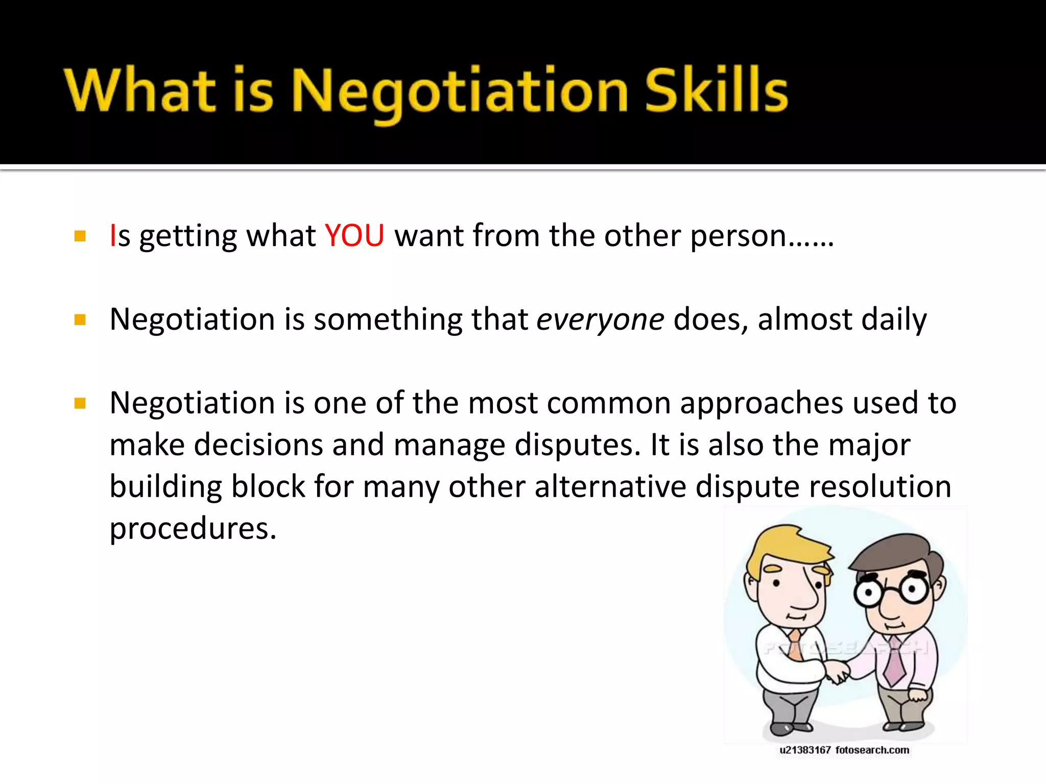  Is getting what YOU want from the other person……
 Negotiation is something that everyone does, almost daily
 Negotiation is one of the most common approaches used to
make decisions and manage disputes. It is also the major
building block for many other alternative dispute resolution
procedures.
 