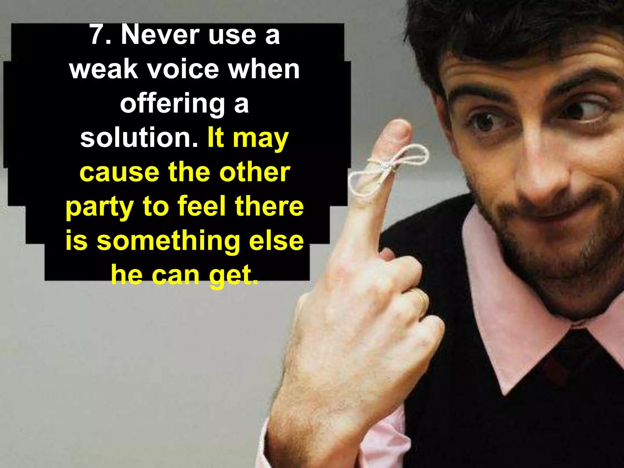 7. Never use a
weak voice when
offering a
solution. It may
cause the other
party to feel there
is something else
he can get.
 