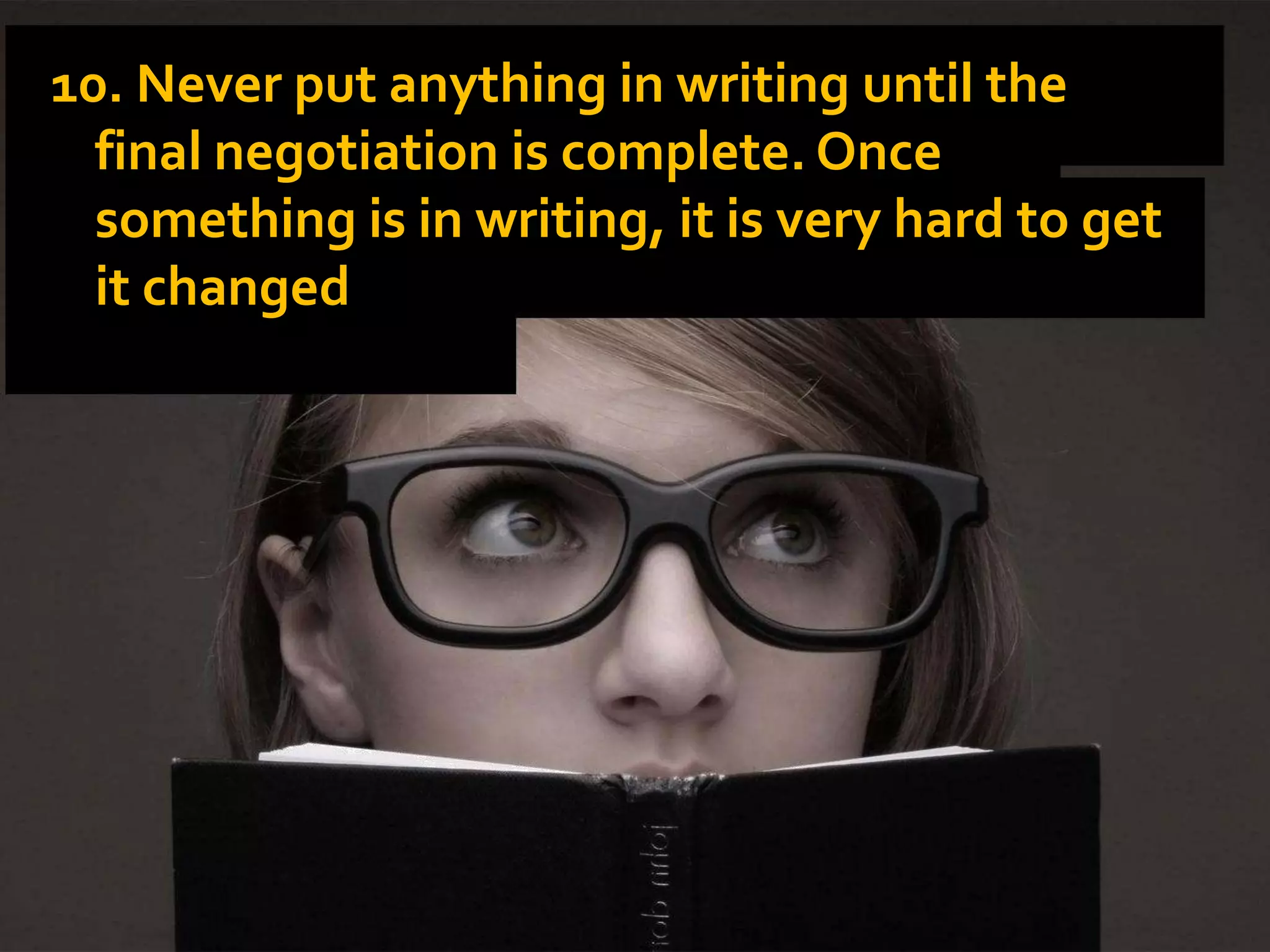 10. Never put anything in writing until the
final negotiation is complete. Once
something is in writing, it is very hard to get
it changed.
 