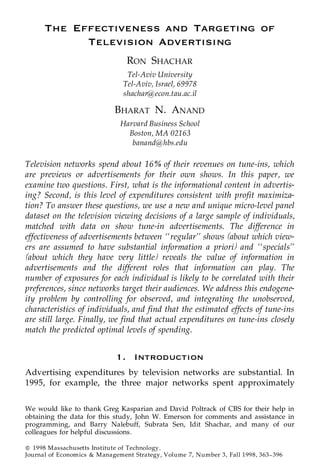 The Effectiveness and Targeting of
            Television Advertising
                                 RON SHACHAR
                                 Tel-Aviv University
                                Tel-Aviv, Israel, 69978
                                shachar@econ.tau.ac.il

                             BHARAT N. ANAND
                               Harvard Business School
                                 Boston, MA 02163
                                  banand@hbs.edu

Television networks spend about 16% of their revenues on tune-ins, which
are previews or advertisements for their own shows. In this paper, we
examine two questions. First, what is the informational content in advertis-
ing? Second, is this level of expenditures consistent with profit maximiza-
tion? To answer these questions, we use a new and unique micro-level panel
dataset on the television viewing decisions of a large sample of individuals,
matched with data on show tune-in advertisements. The difference in
effectiveness of advertisements between ‘‘regular’’ shows (about which view-
ers are assumed to have substantial information a priori) and ‘‘specials’’
(about which they have very little) reveals the value of information in
advertisements and the different roles that information can play. The
number of exposures for each individual is likely to be correlated with their
preferences, since networks target their audiences. We address this endogene-
ity problem by controlling for observed, and integrating the unobserved,
characteristics of individuals, and find that the estimated effects of tune-ins
are still large. Finally, we find that actual expenditures on tune-ins closely
match the predicted optimal levels of spending.


                             1. Introduction
Advertising expenditures by television networks are substantial. In
1995, for example, the three major networks spent approximately

We would like to thank Greg Kasparian and David Poltrack of CBS for their help in
obtaining the data for this study, John W. Emerson for comments and assistance in
programming, and Barry Nalebuff, Subrata Sen, Idit Shachar, and many of our
colleagues for helpful discussions.

Q 1998 Massachusetts Institute of Technology.
Journal of Economics & Management Strategy, Volume 7, Number 3, Fall 1998, 363 ] 396
 