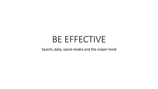 BE EFFECTIVE
Search, data, social media and the sniper mind
 