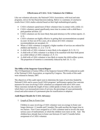 Effectiveness of CASA / GAL Volunteers for Children

Like our volunteer advocates, the National CASA Association, with local and state
programs, strives for fact-based decision-making. Below is a summary of conclusive
results from CASA studies selected based on their high methodological quality.

   •   CASA volunteers spend most of their volunteer time in contact with a child. (1)
   •   CASA volunteers spend significantly more time in contact with a child than a
       paid guardian ad litem. (2)
   •   CASA volunteers are far more likely than paid attorneys to file written reports. (3,
       4, 5)
   •   CASA volunteers are highly effective in getting their recommendations accepted
       in court. In four out of five cases, all or almost all CASA volunteer
       recommendations are accepted. (1)
   •   When a CASA volunteer is assigned, a higher number of services are ordered for
       children and families. (1, 2, 6, 7, 8, 9)
   •   A child with a CASA volunteer is more likely to be adopted. (8, 9, 10, 11)
   •   A child with a CASA volunteer is as likely to be reunified with their birth parent
       as a child without a CASA volunteer. (3, 9, 11)
   •   A child with a CASA volunteer is less likely to reenter the child welfare system.
       The proportion of reentries is consistently reduced by half. (8, 11, 12)



The Office of the Inspector General Report
The US Department of Justice Office of the Inspector General (OIG) conducted an audit
of the National CASA Association, as required by Congress. The results of this audit
were released in January 2007.

The objectives of this audit report were to determine the types of activities funded by
National CASA and to assess local CASA programs’ performance against four outcome
measures for cases involving CASA volunteers as compared with non-CASA cases.
These outcomes include the length of time a child spends in foster care, the extent to
which there is an increased provision of services, the percentage of cases permanently
closed and achievement of a permanent plan for reunification or adoption.

Audit Report Results for CASA Advocacy:

   1. Length of Time in Foster Care

       Children in cases involving a CASA volunteer were on average in foster care
       longer (between 1.2 months and 2 months) The audit ascribes the longer time to
       two factors: First: Cases assigned to a CASA volunteer tend to involve the most
       serious cases of maltreatment, in which the children were more at risk. And: The
       children have already been in foster care between 4.5 and 5.5 months before
       assignment of a CASA volunteer.
 