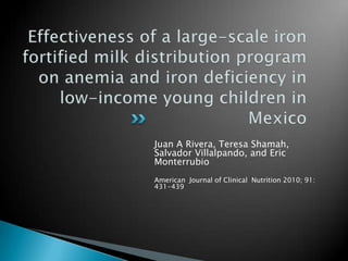 Effectiveness of a large-scale iron fortified milk distribution program on anemia and iron deficiency in low-income young children in Mexico Juan A Rivera, Teresa Shamah, Salvador Villalpando, and Eric  Monterrubio American  Journal of Clinical  Nutrition 2010; 91: 431-439 