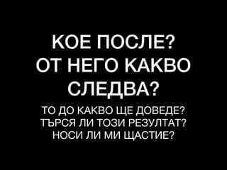 КОЕ ПОСЛЕ?
ОТ НЕГО КАКВО
СЛЕДВА?
ТО ДО КАКВО ЩЕ ДОВЕДЕ?

ТЪРСЯ ЛИ ТОЗИ РЕЗУЛТАТ?

НОСИ ЛИ МИ ЩАСТИЕ?
 