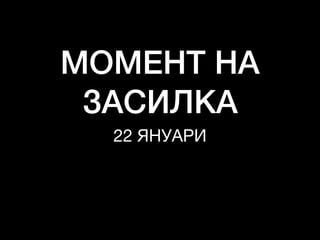 МОМЕНТ НА
ЗАСИЛКА
22 ЯНУАРИ
 