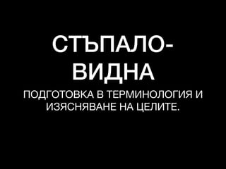 СТЪПАЛО-
ВИДНА
ПОДГОТОВКА В ТЕРМИНОЛОГИЯ И

ИЗЯСНЯВАНЕ НА ЦЕЛИТЕ.
 