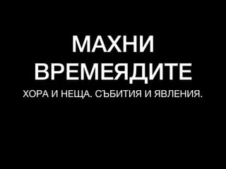 МАХНИ
ВРЕМЕЯДИТЕ
ХОРА И НЕЩА. СЪБИТИЯ И ЯВЛЕНИЯ.
 
