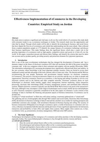 European Journal of Business and Management www.iiste.org
ISSN 2222-1905 (Paper) ISSN 2222-2839 (Online)
Vol.5, No.12, 2013
35
Effectiveness Implementation of eCommerce in the Developing
Countries: Empirical Study on Jordan
Sahem Nawafleh
University of Petra, eBusiness Dept
snawafleh@uop.edu.jo
Abstract
this study aims to analyze a significant and vital topic in all over the world which is E-commerce this study dealt
with consumer trends to use e-commerce techniques in Jordan. The research study tests the opportunities and
risks that lie ahead. Through which reader will be able to identify the technological, business, and social forces
that have shaped the first era of e-commerce and extend that understanding into the years ahead.. Data collected
from a random population sample (n=177) Identify the unique features of e-commerce technology and discuss
their business significance. This study findings show the significant factors which play a major role in the
growing importance of e-commerce such as high quality, competitive prices and access to it from all over the
world. In this paper, researchers present and discuss these findings, and identify the criteria that must be taken
into account such as product quality, providing security and protection elements for e-payment operations.
1. Introduction
Web is one of the most revolutionary technologies that has changed the development of business and has a
dramatic impact on the future of electronic commerce (EC) that will accelerate the shift of the power toward the
consumer, and in the way companies relate to their customers and compete with one another (Slywotzky, 2000).
The information technologies (IT) increasing development have significantly affected both firms and markets. In
the new economy, where knowledge is the most important strategic resource, firms are forced to review their
traditional routines and take advantage of the tools, Internet, able to create new value. The Internet and the Web are
revolutionizing the way people, businesses and governments transact business via electronic commerce
(e-Commerce). This process is having an enormous impact on our activities and the way we relate to people and
organizations. Electronic commerce, known as e-commerce, is the buying and selling of product or service over
electronic systems such as the Internet and other computer networks. Electronic commerce draws on such
technologies as electronic funds transfer, supply chain management, Internet marketing, online transaction
processing, electronic data interchange (EDI), inventory management systems, and automated data collection
systems. Modern electronic commerce typically uses the World Wide Web at least at one point in the transaction's
life-cycle, although it may encompass a wider range of technologies such as email, mobile devices and telephones
as well. Electronic commerce is generally considered to be the sales aspect of e-business. It also consists of the
exchange of data to facilitate the financing and payment aspects of business transactions. E-commerce can be
divided into:
E-tailing or "virtual storefronts" on Web sites with online catalogs, sometimes gathered into a "virtual mall"
The gathering and use of demographic data through Web contacts and social media, Electronic Data Interchange
(EDI), the business-to-business exchange of data E-mail and fax and their use as media for reaching prospects and
established customers (for example, with newsletters) Business-to-business buying and selling The security of
business transactions (Wikipedia) Even though e-commerce opens a world of businesses to customers and vice
versa; e-Business incorporates both this function and the provision of more significant opportunities for interaction,
transaction and profitability in back office and supply chain systems. Many supply chain systems are, in fact,
e-commerce tools, eg: procurement, inventory management, CRM and some ERP systems.
2. The Study Significant:
Technological development and the emergence of e-commerce and online purchase in the developing countries,
especially Jordan, The reason behind people's reluctance to buy through the internet; reasons and factor.
2.1 STUDY QUESTIONS:
1. Does the social and cultural factors affect on the e-commerce purchasing process.
2. Do technological and technical factors affect on the e-commerce purchasing process.
3. Do legal and legislative factors affect on the e-commerce purchasing process.
4. Is there a law in Jordan that pursues mail Scams.
 