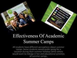 Effectiveness Of Academic
     Summer Camps
All students have different perceptions about summer
    camps. Some students would prefer going for a
 vacation during their summer holidays while others
would want to indulge in fun and educational activities
                  of summer camps.
 