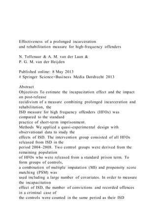 Effectiveness of a prolonged incarceration
and rehabilitation measure for high-frequency offenders
N. Tollenaar & A. M. van der Laan &
P. G. M. van der Heijden
Published online: 8 May 2013
# Springer Science+Business Media Dordrecht 2013
Abstract
Objectives To estimate the incapacitation effect and the impact
on post-release
recidivism of a measure combining prolonged incarceration and
rehabilitation, the
ISD measure for high frequency offenders (HFOs) was
compared to the standard
practice of short-term imprisonment.
Methods We applied a quasi-experimental design with
observational data to study the
effects of ISD. The intervention group consisted of all HFOs
released from ISD in the
period 2004–2008. Two control groups were derived from the
remaining population
of HFOs who were released from a standard prison term. To
form groups of controls,
a combination of multiple imputation (MI) and propensity score
matching (PSM) was
used including a large number of covariates. In order to measure
the incapacitation
effect of ISD, the number of convictions and recorded offences
in a criminal case of
the controls were counted in the same period as their ISD
 