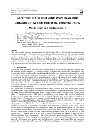 Innovative Systems Design and Engineering www.iiste.org
ISSN 2222-1727 (Paper) ISSN 2222-2871 (Online)
Vol.4, No.5, 2013
12
Effectiveness of a Proposed System Design on Academic
Management of Kampala International University: Design,
Development and Implementation
Conrad M. Mubaraka1
, Taddeo Senyonga2
and Novembrieta R. Sumil3
1. Deputy Principal, College of Higher Degrees and Research: Kampala International University, Uganda
PO Box 20000 Kampala, Uganda
2. Senior Lecturer, College of Higher Degrees and Research: Kampala International University, Uganda PO
Box 20000 Kampala, Uganda
3. DVC, College of Higher Degrees and Research: Kampala International University, Uganda
PO Box 20000 Kampala, Uganda
*E-mail of the corresponding author: kmikemubeee@yahoo.com
Abstract
This study aimed at answering questions concerning the significant effect of the proposed system design on the
academic management of KIU in terms of supportability, reliability, maintainability and availability. Using a
quasi-experimental design on a total sample of 750 respondents (i.e. the Users, Academic Staff and Students) and
t-sample test, the study revealed that there was a significant effect by the proposed design on the academic
management system. The study thus recommends that all stakeholders should be trained to interact and use it which
will save a lot of time for the students, academic staff and university branches in processing academic data.
Key Words: Proposed Academic management System, Supportability, Reliability, availability, Maintainability
1. Introduction
Universities world over aim at providing quality academic services by teaching and researching pertinent with
the immediate world of graduates (i.e. work environment). Universities are a setting where graduates from their
respective disciplines apply knowledge and skills gained prior to the world situations to realize pay offs in regard
to solving problems or contributing to the existing knowledge bases. To effectively achieve this, universities aim
at emphasizing that their cardinal role of optimal academic growth is well catered for with regard to effective
teaching, assessment and cultivation of research skills among graduates. These ultimately require a system that
will effectively manage them. The liberalization policy of the government of Uganda permits that universities
both public and private like Kampala International University (KIU) design and run various courses which
qualify their autonomy. To effectively and efficiently achieve this noble cause, universities should ensure that
student records are well managed.
KIU has its vision as becoming the premier in providing quality education in the great lakes region. It is upon
this vision that KIU targets students from local and international scenes; currently Kenya taking a lion’s share of
the student population followed by Uganda, Sudan, Tanzania, Congo, Somali, Nigeria, Rwanda, Ethiopia among
others (5th
graduation ceremony, 2010). Due to such influx of foreign students, KIU thought of establishing
branches in some neighboring countries in Dar-Es-Salaam, Tanzania and Nairobi, Kenya. Besides these
branches, there is Western Campus in Uganda which dominantly a medical school with a workforce from
Uganda, Kenya, Nigeria, Philippines, India and Korea among others. Such a big population (1890) needs a
reliable academic management system to achieve the targeted dream.
The prevailing issues with reference to the need of a university academic management system were as follows: i)
duplication in recording of the students. For example there is recording at admission, in the Faculty, and in
Finance where different registers are kept; ii) Problem of storage and update of these registers and forms which
are produced at different levels; iii) information retrieval from these sources seems not to be easy and reliable
because changes are not well tracked down; iv) some registration sheets can get lost or be misplaced or even
misinterpreted; v) students wait for a long time as various administrators are looking for their records in
admissions, finance, faculty and academics; and vi) the examination department relies on the HODs’ signature
no matter the number of time one signs. Such issues may affect the performance of the academic system because
data will exist in many areas; wasting space and affecting the processor speed in searching and processing
queries. The researcher intended to establish the effectiveness of a proposed system design on the academic
 
