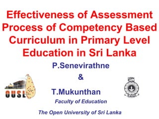 Effectiveness of Assessment Process of Competency Based Curriculum in Primary Level Education in Sri Lanka P.Senevirathne & T.Mukunthan   Faculty of Education The Open University of Sri Lanka   