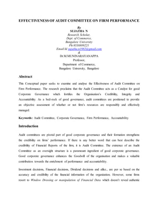 EFFECTIVENESS OF AUDIT COMMITTEE ON FIRM PERFORMANCE
By
SUJATHA N
Research Scholar,
Dept. of Commerce,
Bangalore University
Ph-9538889221
Email Id sujatha.n1982@gmail.com
&
Dr.M.MUNINARAYANAPPA
Professor,
Department of Commerce,
Bangalore University, Bangalore
Abstract
This Conceptual paper seeks to examine and analyse the Effectiveness of Audit Committee on
Firm Performance. The research proclaims that the Audit Committee acts as a Catalyst for good
Corporate Governance which fortifies the Organisation’s Credibility, Integrity and
Accountability. As a bed-rock of good governance, audit committees are positioned to provide
an objective assessment of whether or not firm’s resources are responsibly and effectively
managed.
Keywords: Audit Committee, Corporate Governance, Firm Performance, Accountability
Introduction
Audit committees are pivotal part of good corporate governance and their formation strengthens
the credibility on firms’ performance. If there is any better word that can best describe the
credibility of Financial Reports of the firm, it is Audit Committee. The existence of an Audit
Committee as an oversight structure is a paramount ingredient of good corporate governance.
Good corporate governance enhances the Goodwill of the organisation and makes a valuable
contribution towards the enrichment of performance and accountability.
Investment decisions, Financial decisions, Dividend decisions and alike., are per se based on the
accuracy and credibility of the financial information of the organization. However, some firms
resort to Window Dressing or manipulation of Financial Data which doesn’t reveal authentic
 