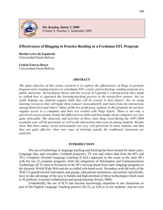 100
The Reading Matrix © 2009
Volume 9, Number 2, September 2009
Effectiveness of Blogging to Practice Reading at a Freshman EFL Program
Bertha Leiva de Izquierdo
Universidad Simón Bolívar
Leticia Esteves Reyes
Universidad Simón Bolívar
ABSTRACT
The main objective of this action research is to explore the effectiveness of blogs to promote
frequent extra reading practice in a freshman EFL science and technology reading program at a
public university. Sociocultural theory and the revival of Vygostky’s constructivism have made
us rethink how to approach the learning-teaching process in the twenty-first century. Are we
really helping our students acquire skills that will be crucial in their future? Are we using
learning resources that will make them connect socioculturally and learn from the interactions
among themselves and others? Many of the low proficiency students in this program do not have
regular access to a computer and have not worked with blogs before. There is not only a
perceived socioeconomic divide but differences in skills and knowledge about computers are also
quite noticeable. The materials and activities of three class blogs used during the 2007-2008
academic year will be presented, as well as the interactions that went on among students. Results
show that these online social environments are very well perceived by most students and that
they are quite effective when new ways of learning outside the traditional classroom are
explored.
INTRODUCTION
The use of technology in language teaching and learning has been around for many years.
Language labs, tape recorders, overhead projectors, TV sets and videos date from the 60‘s and
70‘s. Computer Assisted Language Learning (CALL) appeared on the scene in the early 80‘s
with the use of computer programs while the integration of Information and Communications
Technology (ICT) came to be known in the 90‘s moving ahead from static language programs to
the dynamic World Wide Web and the so-called web-based tools. Nowadays with the tools of the
Web 2.0 geared toward individuals and groups, educational institutions, universities specifically,
have to take advantage of the easy to handle and high potential of these technologies which seem
to fit perfectly in project collaboration and group learning (Swain, 2008).
Undoubtedly, the use of ICTs has become increasingly important in our classrooms as
part of the English Language Teaching practice (ELT), as well as in our students‘ and our own
 