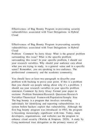 Effectiveness of Bug Bounty Program in preventing security
vulnerabilities associated with Trust Delegations in Hybrid
Cloud
Effectiveness of Bug Bounty Program in preventing security
vulnerabilities associated with Trust Delegations in Hybrid
Cloud
Problem Comment by Jerry Alsay: What is the general problem
surrounding this issue? What is the specific problem
surrounding this issue? In your specific problem, I should see
your research variables. Why should your audience care about
what you are trying to study, in a general sense and in a specific
sense? Remember, you are speaking to two audience. The
professional community and the academic community.
You should have at least two paragraph to describe your
problem with backing to prove your point. If this is a problem
than you should see people taking about why it’s a problem. I
should see your research variables in your specific problem
statement. Comment by Jerry Alsay: Format your paper in
sections: Problem Statement/Research Questions/Researc h
Variables/Theoretical Framework/Population/Sample Size
The bug bounty is a program that involves rewarding
individuals for identifying and reporting vulnerabilities in a
system before hackers exploit that vulnerability. Although the
first bug bounty program was introduced in 1983, the program
is becoming increasingly significant with time. Today, many
developers, organizations, and websites use the program to
enhance cloud security (Walshe & Simpson, 2020). A study by
Craig mentioned trust delegation as the primary source of
 