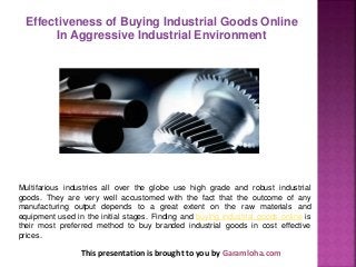 This presentation is brought to you by Garamloha.com
Multifarious industries all over the globe use high grade and robust industrial
goods. They are very well accustomed with the fact that the outcome of any
manufacturing output depends to a great extent on the raw materials and
equipment used in the initial stages. Finding and buying industrial goods online is
their most preferred method to buy branded industrial goods in cost effective
prices.
Effectiveness of Buying Industrial Goods Online
In Aggressive Industrial Environment
 