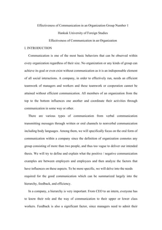 Effectiveness of Communication in an Organization Group Number 1
Hankuk University of Foreign Studies
Effectiveness of Communication in an Organization
I. INTRODUCTION
Communication is one of the most basic behaviors that can be observed within
every organization regardless of their size. No organization or any kinds of group can
achieve its goal or even exist without communication as it is an indispensable element
of all social interactions. A company, in order to effectively run, needs an efficient
teamwork of managers and workers and these teamwork or cooperation cannot be
attained without efficient communication. All members of an organization from the
top to the bottom influences one another and coordinate their activities through
communication in some way or other.
There are various types of communication from verbal communication
transmitting messages through written or oral channels to nonverbal communication
including body languages. Among them, we will specifically focus on the oral form of
communication within a company since the definition of organization connotes any
group consisting of more than two people, and thus too vague to deliver our intended
thesis. We will try to define and explain what the positive / negative communication
examples are between employers and employees and then analyze the factors that
have influences on these aspects. To be more specific, we will delve into the needs
required for the good communication which can be summarized largely into the
hierarchy, feedback, and efficiency.
In a company, a hierarchy is very important. From CEO to an intern, everyone has
to know their role and the way of communication to their upper or lower class
workers. Feedback is also a significant factor, since managers need to admit their
 