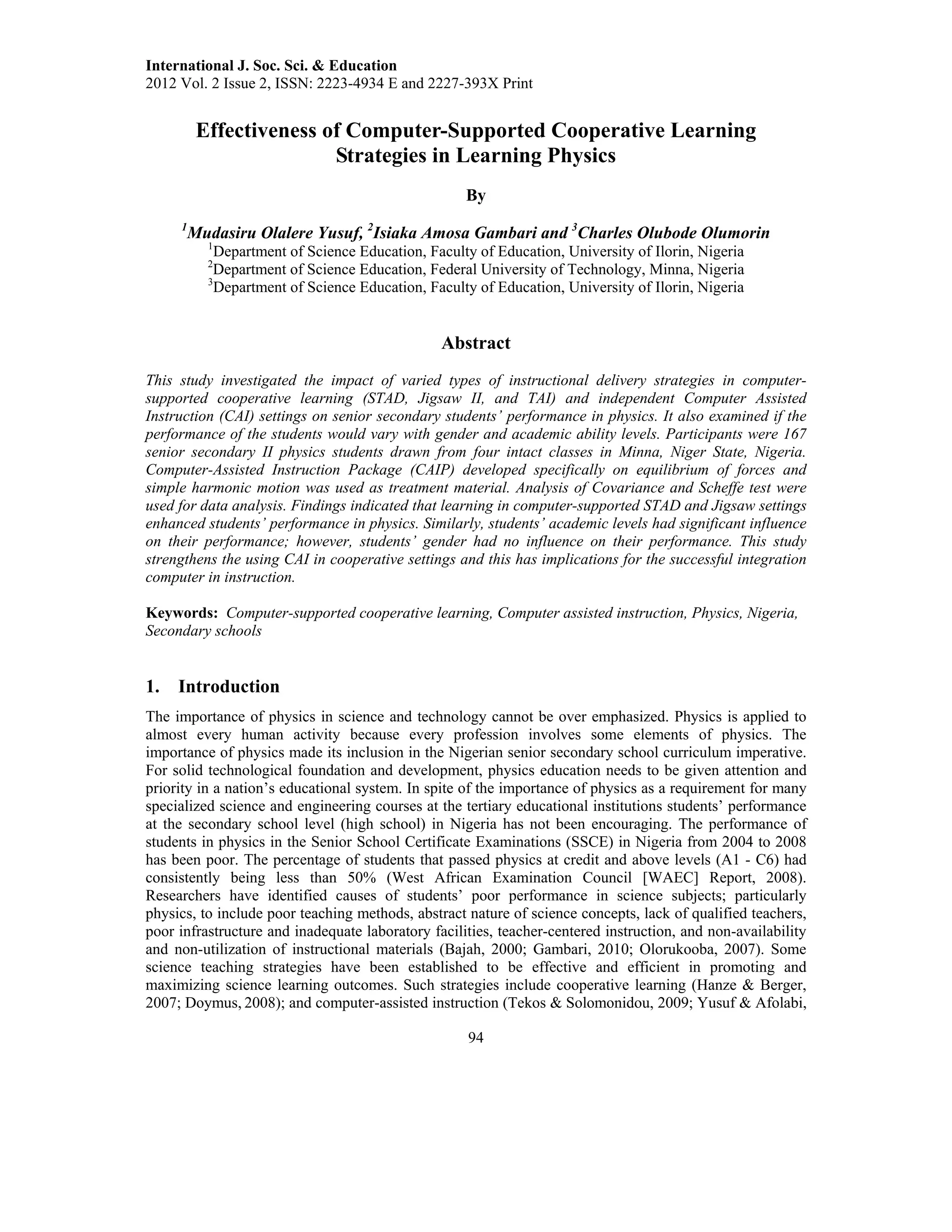 International J. Soc. Sci. & Education
2012 Vol. 2 Issue 2, ISSN: 2223-4934 E and 2227-393X Print
94
Effectiveness of Computer-Supported Cooperative Learning
Strategies in Learning Physics
By
1
Mudasiru Olalere Yusuf, 2
Isiaka Amosa Gambari and 3
Charles Olubode Olumorin
1
Department of Science Education, Faculty of Education, University of Ilorin, Nigeria
2
Department of Science Education, Federal University of Technology, Minna, Nigeria
3
Department of Science Education, Faculty of Education, University of Ilorin, Nigeria
Abstract
This study investigated the impact of varied types of instructional delivery strategies in computer-
supported cooperative learning (STAD, Jigsaw II, and TAI) and independent Computer Assisted
Instruction (CAI) settings on senior secondary students’ performance in physics. It also examined if the
performance of the students would vary with gender and academic ability levels. Participants were 167
senior secondary II physics students drawn from four intact classes in Minna, Niger State, Nigeria.
Computer-Assisted Instruction Package (CAIP) developed specifically on equilibrium of forces and
simple harmonic motion was used as treatment material. Analysis of Covariance and Scheffe test were
used for data analysis. Findings indicated that learning in computer-supported STAD and Jigsaw settings
enhanced students’ performance in physics. Similarly, students’ academic levels had significant influence
on their performance; however, students’ gender had no influence on their performance. This study
strengthens the using CAI in cooperative settings and this has implications for the successful integration
computer in instruction.
Keywords: Computer-supported cooperative learning, Computer assisted instruction, Physics, Nigeria,
Secondary schools
1. Introduction
The importance of physics in science and technology cannot be over emphasized. Physics is applied to
almost every human activity because every profession involves some elements of physics. The
importance of physics made its inclusion in the Nigerian senior secondary school curriculum imperative.
For solid technological foundation and development, physics education needs to be given attention and
priority in a nation’s educational system. In spite of the importance of physics as a requirement for many
specialized science and engineering courses at the tertiary educational institutions students’ performance
at the secondary school level (high school) in Nigeria has not been encouraging. The performance of
students in physics in the Senior School Certificate Examinations (SSCE) in Nigeria from 2004 to 2008
has been poor. The percentage of students that passed physics at credit and above levels (A1 - C6) had
consistently being less than 50% (West African Examination Council [WAEC] Report, 2008).
Researchers have identified causes of students’ poor performance in science subjects; particularly
physics, to include poor teaching methods, abstract nature of science concepts, lack of qualified teachers,
poor infrastructure and inadequate laboratory facilities, teacher-centered instruction, and non-availability
and non-utilization of instructional materials (Bajah, 2000; Gambari, 2010; Olorukooba, 2007). Some
science teaching strategies have been established to be effective and efficient in promoting and
maximizing science learning outcomes. Such strategies include cooperative learning (Hanze & Berger,
2007; Doymus, 2008); and computer-assisted instruction (Tekos & Solomonidou, 2009; Yusuf & Afolabi,
 