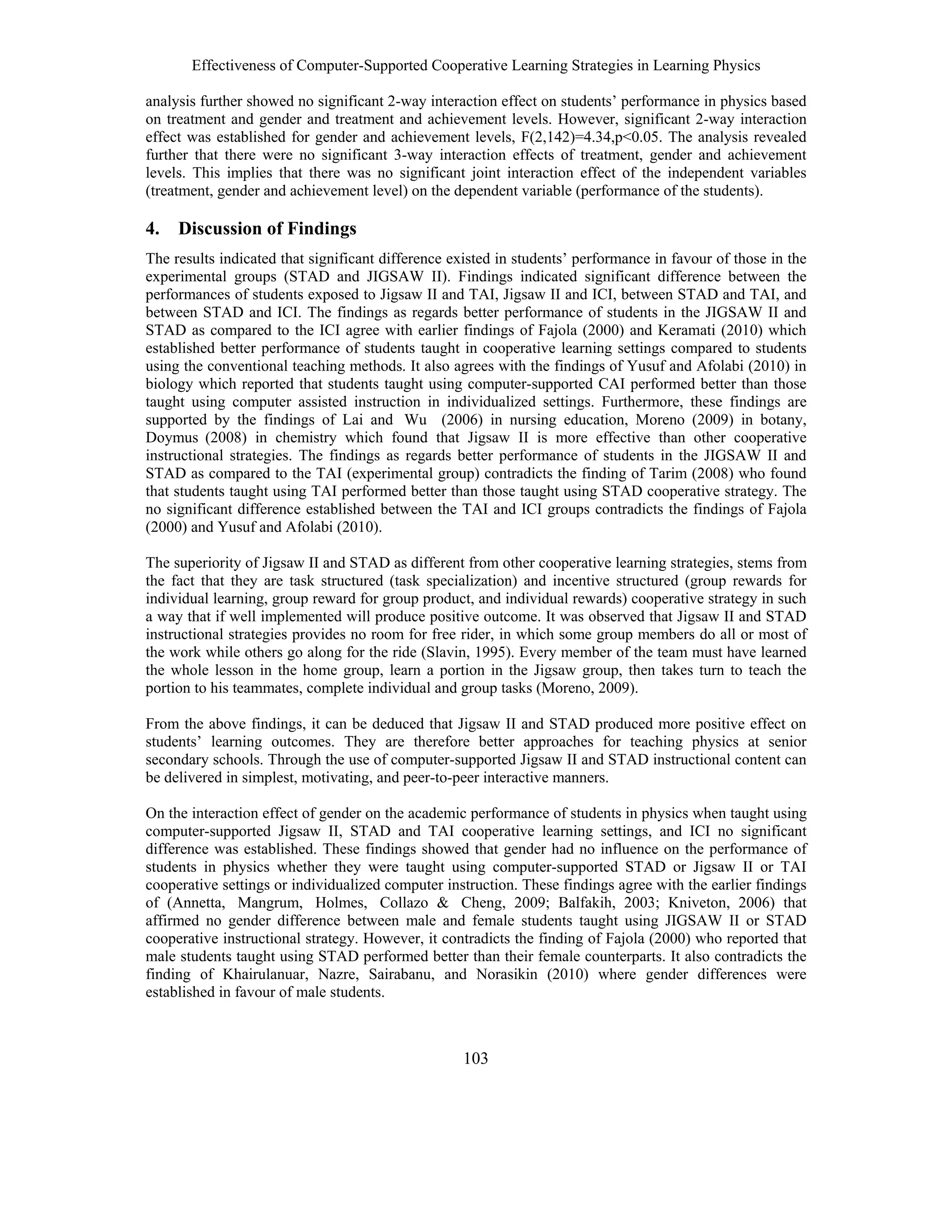Effectiveness of Computer-Supported Cooperative Learning Strategies in Learning Physics
103
analysis further showed no significant 2-way interaction effect on students’ performance in physics based
on treatment and gender and treatment and achievement levels. However, significant 2-way interaction
effect was established for gender and achievement levels, F(2,142)=4.34,p<0.05. The analysis revealed
further that there were no significant 3-way interaction effects of treatment, gender and achievement
levels. This implies that there was no significant joint interaction effect of the independent variables
(treatment, gender and achievement level) on the dependent variable (performance of the students).
4. Discussion of Findings
The results indicated that significant difference existed in students’ performance in favour of those in the
experimental groups (STAD and JIGSAW II). Findings indicated significant difference between the
performances of students exposed to Jigsaw II and TAI, Jigsaw II and ICI, between STAD and TAI, and
between STAD and ICI. The findings as regards better performance of students in the JIGSAW II and
STAD as compared to the ICI agree with earlier findings of Fajola (2000) and Keramati (2010) which
established better performance of students taught in cooperative learning settings compared to students
using the conventional teaching methods. It also agrees with the findings of Yusuf and Afolabi (2010) in
biology which reported that students taught using computer-supported CAI performed better than those
taught using computer assisted instruction in individualized settings. Furthermore, these findings are
supported by the findings of Lai and Wu (2006) in nursing education, Moreno (2009) in botany,
Doymus (2008) in chemistry which found that Jigsaw II is more effective than other cooperative
instructional strategies. The findings as regards better performance of students in the JIGSAW II and
STAD as compared to the TAI (experimental group) contradicts the finding of Tarim (2008) who found
that students taught using TAI performed better than those taught using STAD cooperative strategy. The
no significant difference established between the TAI and ICI groups contradicts the findings of Fajola
(2000) and Yusuf and Afolabi (2010).
The superiority of Jigsaw II and STAD as different from other cooperative learning strategies, stems from
the fact that they are task structured (task specialization) and incentive structured (group rewards for
individual learning, group reward for group product, and individual rewards) cooperative strategy in such
a way that if well implemented will produce positive outcome. It was observed that Jigsaw II and STAD
instructional strategies provides no room for free rider, in which some group members do all or most of
the work while others go along for the ride (Slavin, 1995). Every member of the team must have learned
the whole lesson in the home group, learn a portion in the Jigsaw group, then takes turn to teach the
portion to his teammates, complete individual and group tasks (Moreno, 2009).
From the above findings, it can be deduced that Jigsaw II and STAD produced more positive effect on
students’ learning outcomes. They are therefore better approaches for teaching physics at senior
secondary schools. Through the use of computer-supported Jigsaw II and STAD instructional content can
be delivered in simplest, motivating, and peer-to-peer interactive manners.
On the interaction effect of gender on the academic performance of students in physics when taught using
computer-supported Jigsaw II, STAD and TAI cooperative learning settings, and ICI no significant
difference was established. These findings showed that gender had no influence on the performance of
students in physics whether they were taught using computer-supported STAD or Jigsaw II or TAI
cooperative settings or individualized computer instruction. These findings agree with the earlier findings
of (Annetta, Mangrum, Holmes, Collazo & Cheng, 2009; Balfakih, 2003; Kniveton, 2006) that
affirmed no gender difference between male and female students taught using JIGSAW II or STAD
cooperative instructional strategy. However, it contradicts the finding of Fajola (2000) who reported that
male students taught using STAD performed better than their female counterparts. It also contradicts the
finding of Khairulanuar, Nazre, Sairabanu, and Norasikin (2010) where gender differences were
established in favour of male students.
 