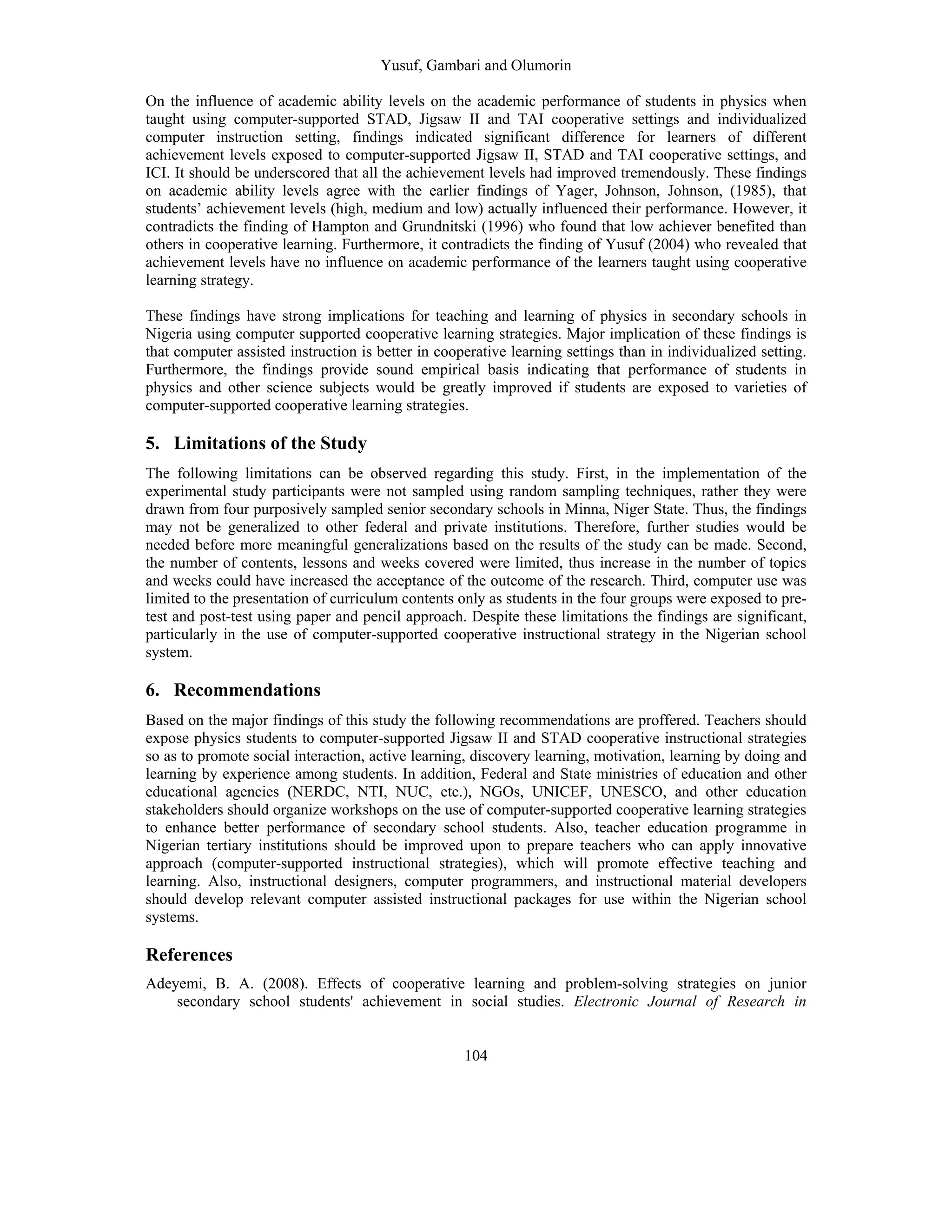 Yusuf, Gambari and Olumorin
104
On the influence of academic ability levels on the academic performance of students in physics when
taught using computer-supported STAD, Jigsaw II and TAI cooperative settings and individualized
computer instruction setting, findings indicated significant difference for learners of different
achievement levels exposed to computer-supported Jigsaw II, STAD and TAI cooperative settings, and
ICI. It should be underscored that all the achievement levels had improved tremendously. These findings
on academic ability levels agree with the earlier findings of Yager, Johnson, Johnson, (1985), that
students’ achievement levels (high, medium and low) actually influenced their performance. However, it
contradicts the finding of Hampton and Grundnitski (1996) who found that low achiever benefited than
others in cooperative learning. Furthermore, it contradicts the finding of Yusuf (2004) who revealed that
achievement levels have no influence on academic performance of the learners taught using cooperative
learning strategy.
These findings have strong implications for teaching and learning of physics in secondary schools in
Nigeria using computer supported cooperative learning strategies. Major implication of these findings is
that computer assisted instruction is better in cooperative learning settings than in individualized setting.
Furthermore, the findings provide sound empirical basis indicating that performance of students in
physics and other science subjects would be greatly improved if students are exposed to varieties of
computer-supported cooperative learning strategies.
5. Limitations of the Study
The following limitations can be observed regarding this study. First, in the implementation of the
experimental study participants were not sampled using random sampling techniques, rather they were
drawn from four purposively sampled senior secondary schools in Minna, Niger State. Thus, the findings
may not be generalized to other federal and private institutions. Therefore, further studies would be
needed before more meaningful generalizations based on the results of the study can be made. Second,
the number of contents, lessons and weeks covered were limited, thus increase in the number of topics
and weeks could have increased the acceptance of the outcome of the research. Third, computer use was
limited to the presentation of curriculum contents only as students in the four groups were exposed to pre-
test and post-test using paper and pencil approach. Despite these limitations the findings are significant,
particularly in the use of computer-supported cooperative instructional strategy in the Nigerian school
system.
6. Recommendations
Based on the major findings of this study the following recommendations are proffered. Teachers should
expose physics students to computer-supported Jigsaw II and STAD cooperative instructional strategies
so as to promote social interaction, active learning, discovery learning, motivation, learning by doing and
learning by experience among students. In addition, Federal and State ministries of education and other
educational agencies (NERDC, NTI, NUC, etc.), NGOs, UNICEF, UNESCO, and other education
stakeholders should organize workshops on the use of computer-supported cooperative learning strategies
to enhance better performance of secondary school students. Also, teacher education programme in
Nigerian tertiary institutions should be improved upon to prepare teachers who can apply innovative
approach (computer-supported instructional strategies), which will promote effective teaching and
learning. Also, instructional designers, computer programmers, and instructional material developers
should develop relevant computer assisted instructional packages for use within the Nigerian school
systems.
References
Adeyemi, B. A. (2008). Effects of cooperative learning and problem-solving strategies on junior
secondary school students' achievement in social studies. Electronic Journal of Research in
 