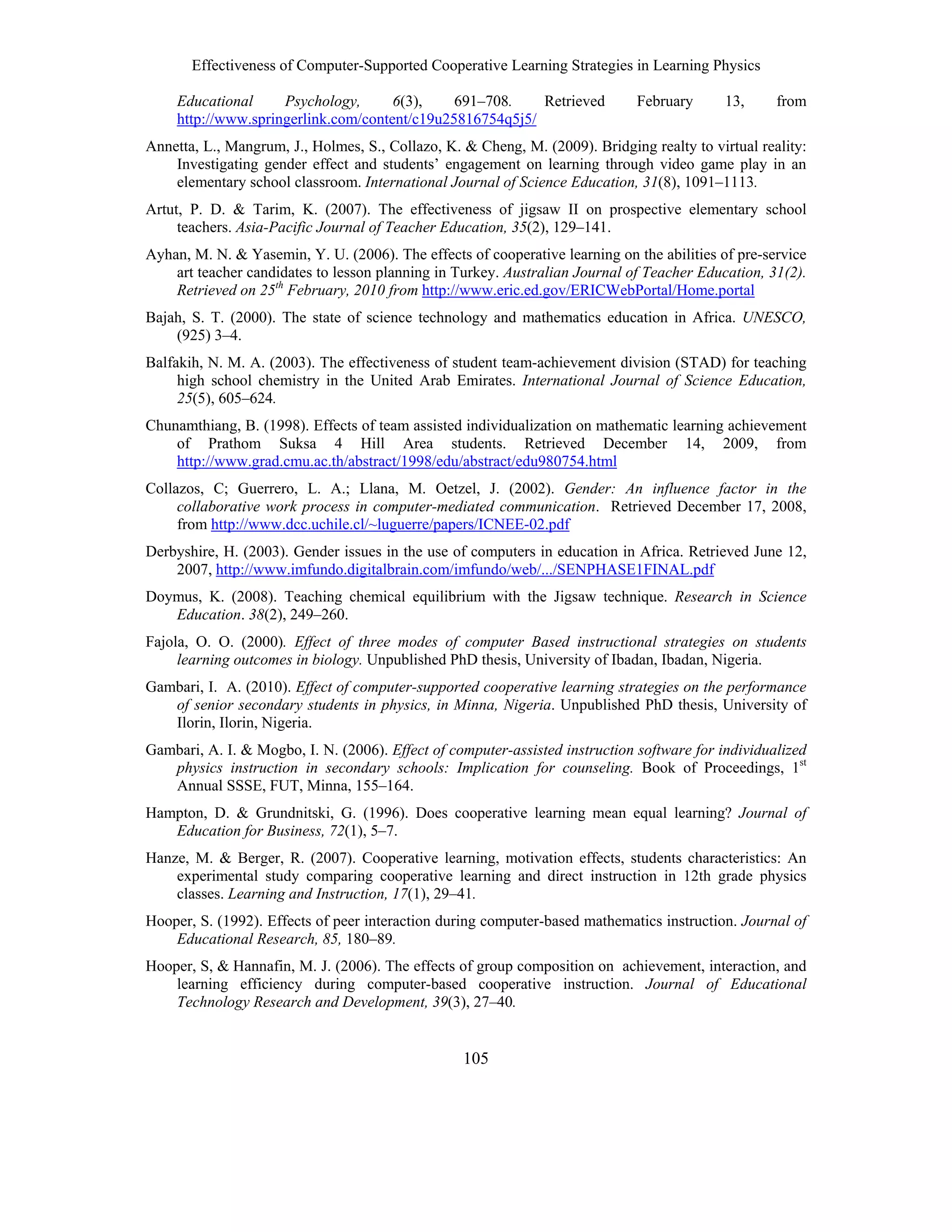 Effectiveness of Computer-Supported Cooperative Learning Strategies in Learning Physics
105
Educational Psychology, 6(3), 691–708. Retrieved February 13, from
http://www.springerlink.com/content/c19u25816754q5j5/
Annetta, L., Mangrum, J., Holmes, S., Collazo, K. & Cheng, M. (2009). Bridging realty to virtual reality:
Investigating gender effect and students’ engagement on learning through video game play in an
elementary school classroom. International Journal of Science Education, 31(8), 1091–1113.
Artut, P. D. & Tarim, K. (2007). The effectiveness of jigsaw II on prospective elementary school
teachers. Asia-Pacific Journal of Teacher Education, 35(2), 129–141.
Ayhan, M. N. & Yasemin, Y. U. (2006). The effects of cooperative learning on the abilities of pre-service
art teacher candidates to lesson planning in Turkey. Australian Journal of Teacher Education, 31(2).
Retrieved on 25th
February, 2010 from http://www.eric.ed.gov/ERICWebPortal/Home.portal
Bajah, S. T. (2000). The state of science technology and mathematics education in Africa. UNESCO,
(925) 3–4.
Balfakih, N. M. A. (2003). The effectiveness of student team-achievement division (STAD) for teaching
high school chemistry in the United Arab Emirates. International Journal of Science Education,
25(5), 605–624.
Chunamthiang, B. (1998). Effects of team assisted individualization on mathematic learning achievement
of Prathom Suksa 4 Hill Area students. Retrieved December 14, 2009, from
http://www.grad.cmu.ac.th/abstract/1998/edu/abstract/edu980754.html
Collazos, C; Guerrero, L. A.; Llana, M. Oetzel, J. (2002). Gender: An influence factor in the
collaborative work process in computer-mediated communication. Retrieved December 17, 2008,
from http://www.dcc.uchile.cl/~luguerre/papers/ICNEE-02.pdf
Derbyshire, H. (2003). Gender issues in the use of computers in education in Africa. Retrieved June 12,
2007, http://www.imfundo.digitalbrain.com/imfundo/web/.../SENPHASE1FINAL.pdf
Doymus, K. (2008). Teaching chemical equilibrium with the Jigsaw technique. Research in Science
Education. 38(2), 249–260.
Fajola, O. O. (2000). Effect of three modes of computer Based instructional strategies on students
learning outcomes in biology. Unpublished PhD thesis, University of Ibadan, Ibadan, Nigeria.
Gambari, I. A. (2010). Effect of computer-supported cooperative learning strategies on the performance
of senior secondary students in physics, in Minna, Nigeria. Unpublished PhD thesis, University of
Ilorin, Ilorin, Nigeria.
Gambari, A. I. & Mogbo, I. N. (2006). Effect of computer-assisted instruction software for individualized
physics instruction in secondary schools: Implication for counseling. Book of Proceedings, 1st
Annual SSSE, FUT, Minna, 155–164.
Hampton, D. & Grundnitski, G. (1996). Does cooperative learning mean equal learning? Journal of
Education for Business, 72(1), 5–7.
Hanze, M. & Berger, R. (2007). Cooperative learning, motivation effects, students characteristics: An
experimental study comparing cooperative learning and direct instruction in 12th grade physics
classes. Learning and Instruction, 17(1), 29–41.
Hooper, S. (1992). Effects of peer interaction during computer-based mathematics instruction. Journal of
Educational Research, 85, 180–89.
Hooper, S, & Hannafin, M. J. (2006). The effects of group composition on achievement, interaction, and
learning efficiency during computer-based cooperative instruction. Journal of Educational
Technology Research and Development, 39(3), 27–40.
 